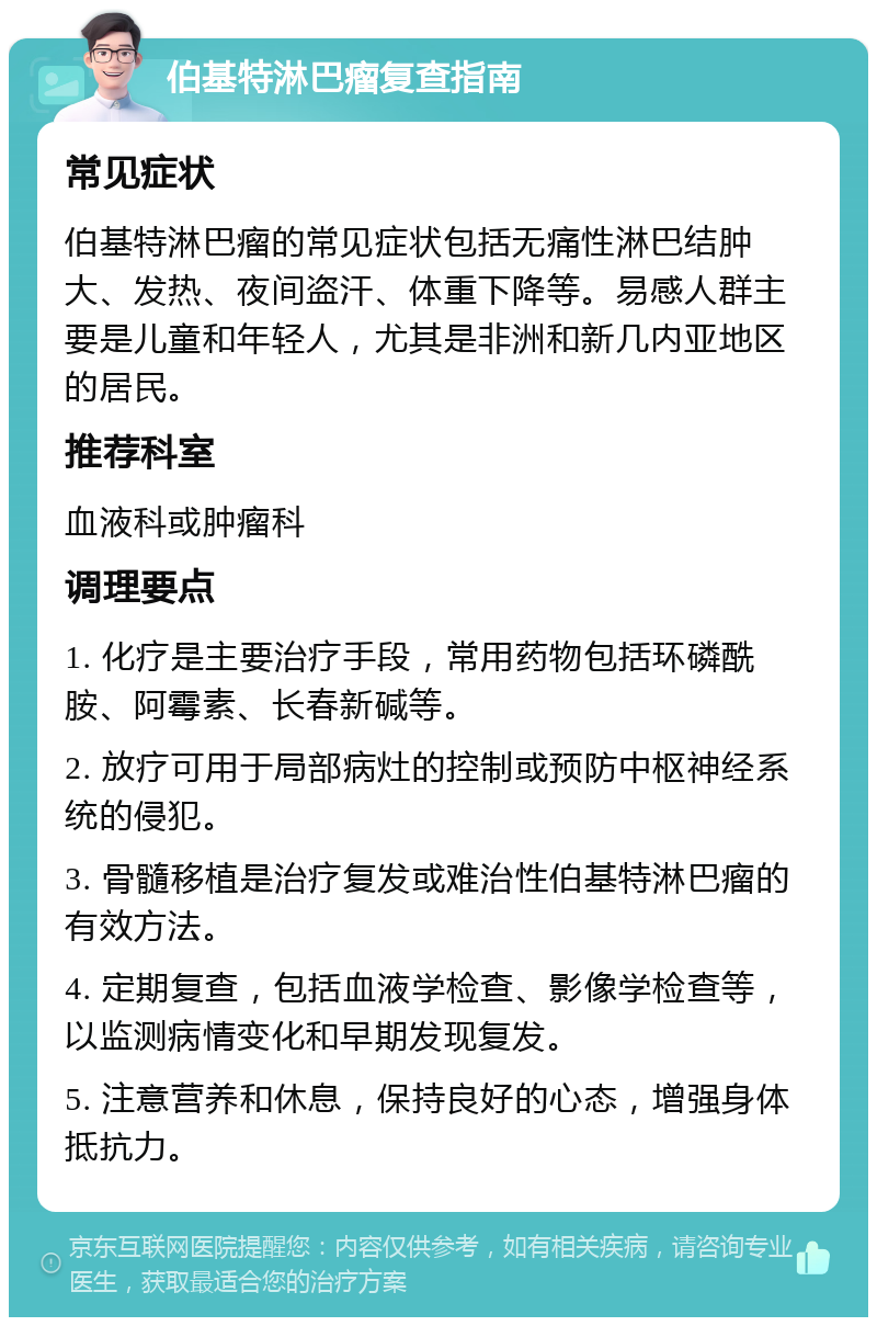 伯基特淋巴瘤复查指南 常见症状 伯基特淋巴瘤的常见症状包括无痛性淋巴结肿大、发热、夜间盗汗、体重下降等。易感人群主要是儿童和年轻人，尤其是非洲和新几内亚地区的居民。 推荐科室 血液科或肿瘤科 调理要点 1. 化疗是主要治疗手段，常用药物包括环磷酰胺、阿霉素、长春新碱等。 2. 放疗可用于局部病灶的控制或预防中枢神经系统的侵犯。 3. 骨髓移植是治疗复发或难治性伯基特淋巴瘤的有效方法。 4. 定期复查，包括血液学检查、影像学检查等，以监测病情变化和早期发现复发。 5. 注意营养和休息，保持良好的心态，增强身体抵抗力。