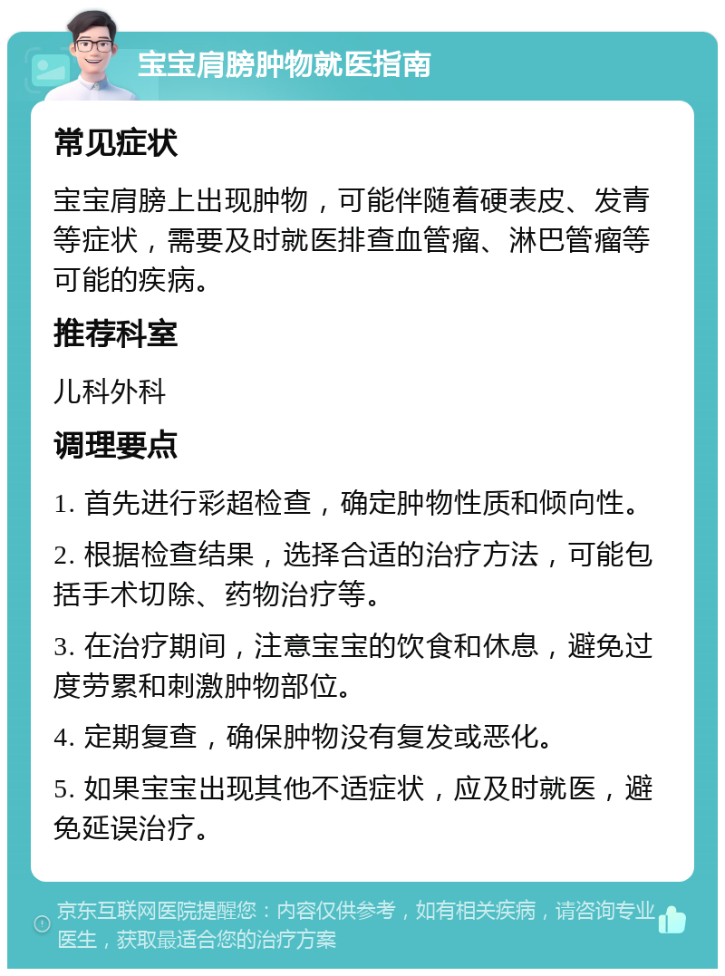 宝宝肩膀肿物就医指南 常见症状 宝宝肩膀上出现肿物，可能伴随着硬表皮、发青等症状，需要及时就医排查血管瘤、淋巴管瘤等可能的疾病。 推荐科室 儿科外科 调理要点 1. 首先进行彩超检查，确定肿物性质和倾向性。 2. 根据检查结果，选择合适的治疗方法，可能包括手术切除、药物治疗等。 3. 在治疗期间，注意宝宝的饮食和休息，避免过度劳累和刺激肿物部位。 4. 定期复查，确保肿物没有复发或恶化。 5. 如果宝宝出现其他不适症状，应及时就医，避免延误治疗。