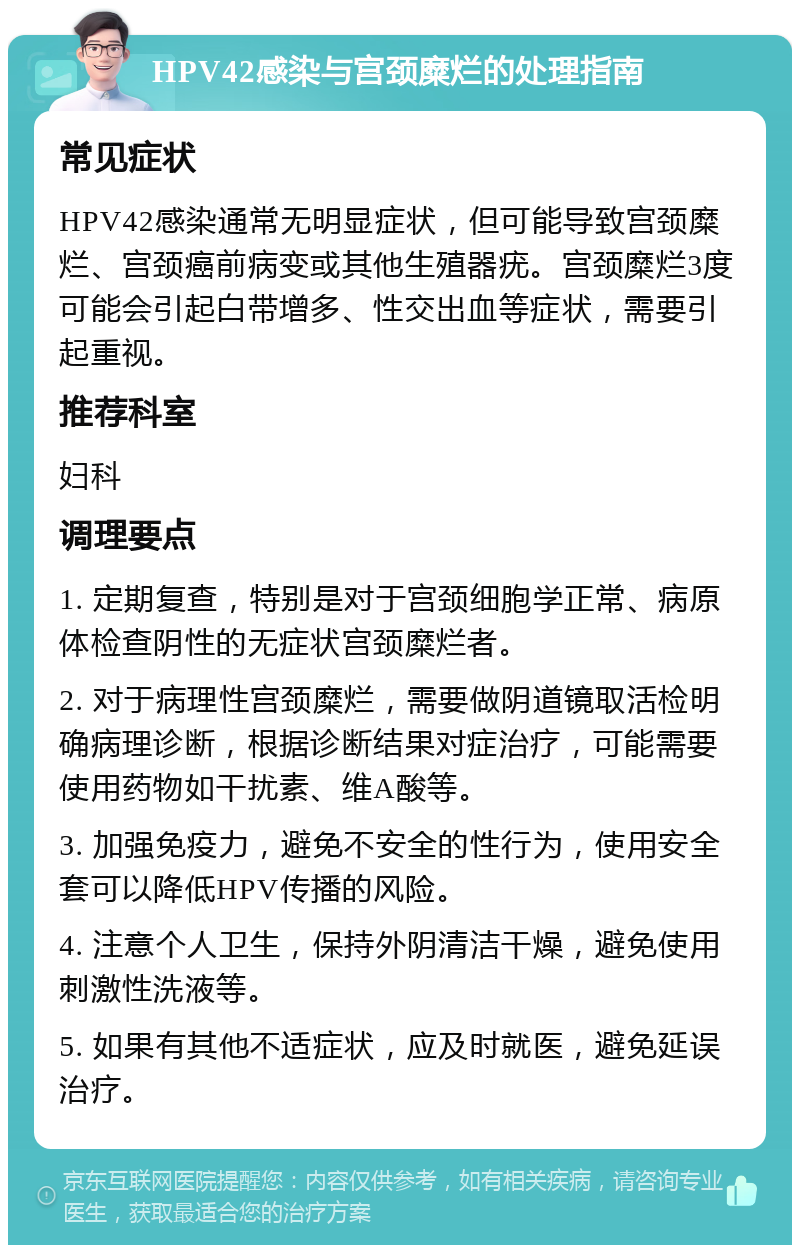 HPV42感染与宫颈糜烂的处理指南 常见症状 HPV42感染通常无明显症状，但可能导致宫颈糜烂、宫颈癌前病变或其他生殖器疣。宫颈糜烂3度可能会引起白带增多、性交出血等症状，需要引起重视。 推荐科室 妇科 调理要点 1. 定期复查，特别是对于宫颈细胞学正常、病原体检查阴性的无症状宫颈糜烂者。 2. 对于病理性宫颈糜烂，需要做阴道镜取活检明确病理诊断，根据诊断结果对症治疗，可能需要使用药物如干扰素、维A酸等。 3. 加强免疫力，避免不安全的性行为，使用安全套可以降低HPV传播的风险。 4. 注意个人卫生，保持外阴清洁干燥，避免使用刺激性洗液等。 5. 如果有其他不适症状，应及时就医，避免延误治疗。