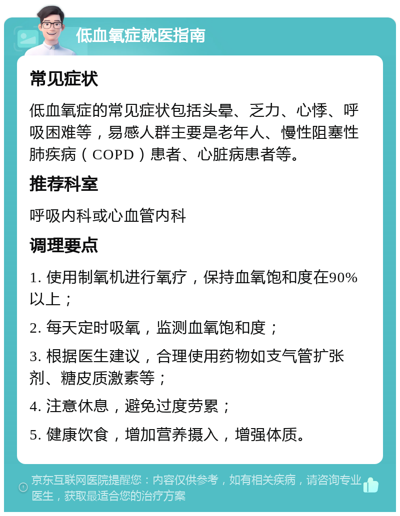 低血氧症就医指南 常见症状 低血氧症的常见症状包括头晕、乏力、心悸、呼吸困难等，易感人群主要是老年人、慢性阻塞性肺疾病（COPD）患者、心脏病患者等。 推荐科室 呼吸内科或心血管内科 调理要点 1. 使用制氧机进行氧疗，保持血氧饱和度在90%以上； 2. 每天定时吸氧，监测血氧饱和度； 3. 根据医生建议，合理使用药物如支气管扩张剂、糖皮质激素等； 4. 注意休息，避免过度劳累； 5. 健康饮食，增加营养摄入，增强体质。