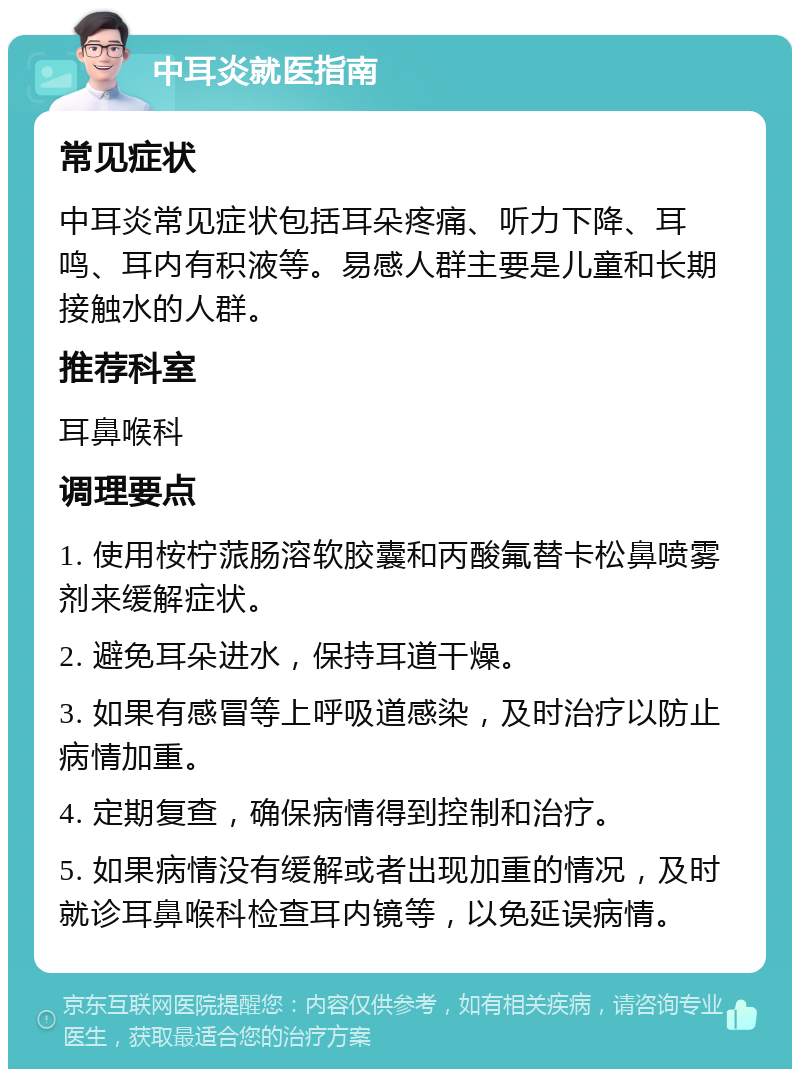 中耳炎就医指南 常见症状 中耳炎常见症状包括耳朵疼痛、听力下降、耳鸣、耳内有积液等。易感人群主要是儿童和长期接触水的人群。 推荐科室 耳鼻喉科 调理要点 1. 使用桉柠蒎肠溶软胶囊和丙酸氟替卡松鼻喷雾剂来缓解症状。 2. 避免耳朵进水，保持耳道干燥。 3. 如果有感冒等上呼吸道感染，及时治疗以防止病情加重。 4. 定期复查，确保病情得到控制和治疗。 5. 如果病情没有缓解或者出现加重的情况，及时就诊耳鼻喉科检查耳内镜等，以免延误病情。