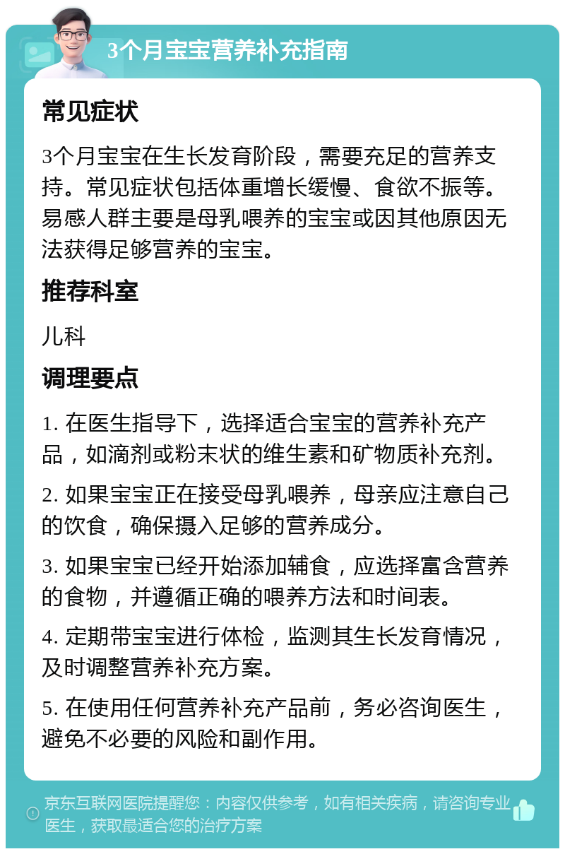 3个月宝宝营养补充指南 常见症状 3个月宝宝在生长发育阶段，需要充足的营养支持。常见症状包括体重增长缓慢、食欲不振等。易感人群主要是母乳喂养的宝宝或因其他原因无法获得足够营养的宝宝。 推荐科室 儿科 调理要点 1. 在医生指导下，选择适合宝宝的营养补充产品，如滴剂或粉末状的维生素和矿物质补充剂。 2. 如果宝宝正在接受母乳喂养，母亲应注意自己的饮食，确保摄入足够的营养成分。 3. 如果宝宝已经开始添加辅食，应选择富含营养的食物，并遵循正确的喂养方法和时间表。 4. 定期带宝宝进行体检，监测其生长发育情况，及时调整营养补充方案。 5. 在使用任何营养补充产品前，务必咨询医生，避免不必要的风险和副作用。