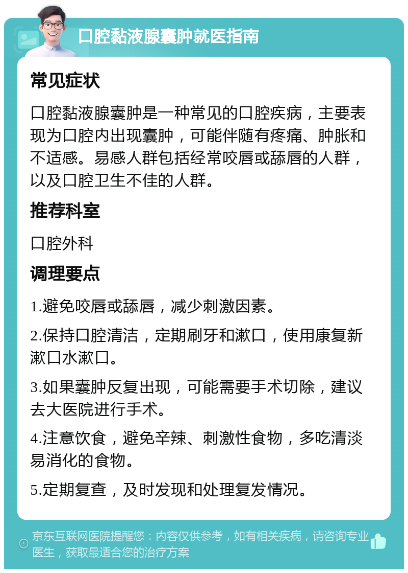 口腔黏液腺囊肿就医指南 常见症状 口腔黏液腺囊肿是一种常见的口腔疾病，主要表现为口腔内出现囊肿，可能伴随有疼痛、肿胀和不适感。易感人群包括经常咬唇或舔唇的人群，以及口腔卫生不佳的人群。 推荐科室 口腔外科 调理要点 1.避免咬唇或舔唇，减少刺激因素。 2.保持口腔清洁，定期刷牙和漱口，使用康复新漱口水漱口。 3.如果囊肿反复出现，可能需要手术切除，建议去大医院进行手术。 4.注意饮食，避免辛辣、刺激性食物，多吃清淡易消化的食物。 5.定期复查，及时发现和处理复发情况。