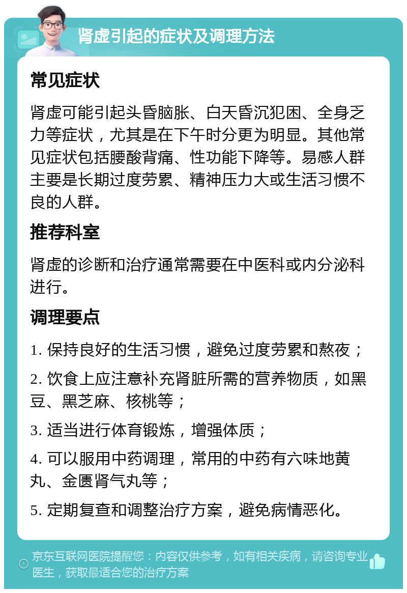 肾虚引起的症状及调理方法 常见症状 肾虚可能引起头昏脑胀、白天昏沉犯困、全身乏力等症状，尤其是在下午时分更为明显。其他常见症状包括腰酸背痛、性功能下降等。易感人群主要是长期过度劳累、精神压力大或生活习惯不良的人群。 推荐科室 肾虚的诊断和治疗通常需要在中医科或内分泌科进行。 调理要点 1. 保持良好的生活习惯，避免过度劳累和熬夜； 2. 饮食上应注意补充肾脏所需的营养物质，如黑豆、黑芝麻、核桃等； 3. 适当进行体育锻炼，增强体质； 4. 可以服用中药调理，常用的中药有六味地黄丸、金匮肾气丸等； 5. 定期复查和调整治疗方案，避免病情恶化。