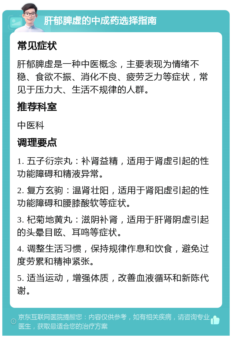 肝郁脾虚的中成药选择指南 常见症状 肝郁脾虚是一种中医概念，主要表现为情绪不稳、食欲不振、消化不良、疲劳乏力等症状，常见于压力大、生活不规律的人群。 推荐科室 中医科 调理要点 1. 五子衍宗丸：补肾益精，适用于肾虚引起的性功能障碍和精液异常。 2. 复方玄驹：温肾壮阳，适用于肾阳虚引起的性功能障碍和腰膝酸软等症状。 3. 杞菊地黄丸：滋阴补肾，适用于肝肾阴虚引起的头晕目眩、耳鸣等症状。 4. 调整生活习惯，保持规律作息和饮食，避免过度劳累和精神紧张。 5. 适当运动，增强体质，改善血液循环和新陈代谢。