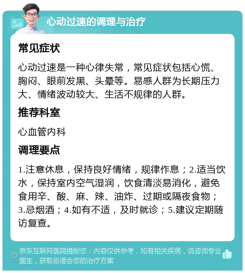 心动过速的调理与治疗 常见症状 心动过速是一种心律失常，常见症状包括心慌、胸闷、眼前发黑、头晕等。易感人群为长期压力大、情绪波动较大、生活不规律的人群。 推荐科室 心血管内科 调理要点 1.注意休息，保持良好情绪，规律作息；2.适当饮水，保持室内空气湿润，饮食清淡易消化，避免食用辛、酸、麻、辣、油炸、过期或隔夜食物；3.忌烟酒；4.如有不适，及时就诊；5.建议定期随访复查。