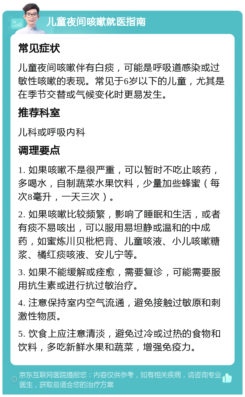 儿童夜间咳嗽就医指南 常见症状 儿童夜间咳嗽伴有白痰，可能是呼吸道感染或过敏性咳嗽的表现。常见于6岁以下的儿童，尤其是在季节交替或气候变化时更易发生。 推荐科室 儿科或呼吸内科 调理要点 1. 如果咳嗽不是很严重，可以暂时不吃止咳药，多喝水，自制蔬菜水果饮料，少量加些蜂蜜（每次8毫升，一天三次）。 2. 如果咳嗽比较频繁，影响了睡眠和生活，或者有痰不易咳出，可以服用易坦静或温和的中成药，如蜜炼川贝枇杷膏、儿童咳液、小儿咳嗽糖浆、橘红痰咳液、安儿宁等。 3. 如果不能缓解或痊愈，需要复诊，可能需要服用抗生素或进行抗过敏治疗。 4. 注意保持室内空气流通，避免接触过敏原和刺激性物质。 5. 饮食上应注意清淡，避免过冷或过热的食物和饮料，多吃新鲜水果和蔬菜，增强免疫力。