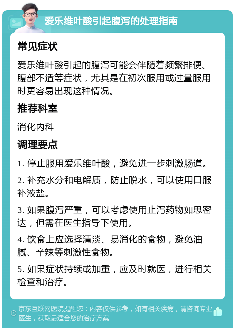 爱乐维叶酸引起腹泻的处理指南 常见症状 爱乐维叶酸引起的腹泻可能会伴随着频繁排便、腹部不适等症状，尤其是在初次服用或过量服用时更容易出现这种情况。 推荐科室 消化内科 调理要点 1. 停止服用爱乐维叶酸，避免进一步刺激肠道。 2. 补充水分和电解质，防止脱水，可以使用口服补液盐。 3. 如果腹泻严重，可以考虑使用止泻药物如思密达，但需在医生指导下使用。 4. 饮食上应选择清淡、易消化的食物，避免油腻、辛辣等刺激性食物。 5. 如果症状持续或加重，应及时就医，进行相关检查和治疗。