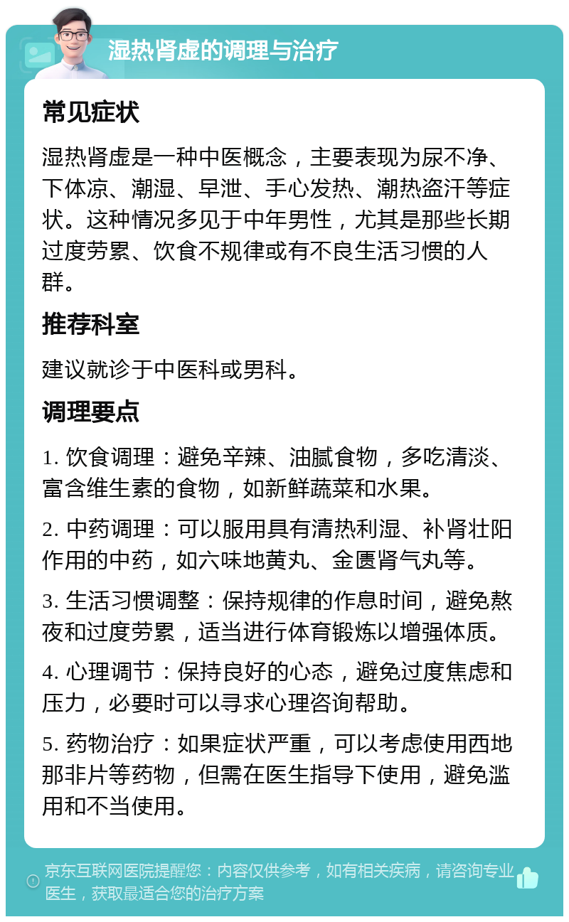 湿热肾虚的调理与治疗 常见症状 湿热肾虚是一种中医概念，主要表现为尿不净、下体凉、潮湿、早泄、手心发热、潮热盗汗等症状。这种情况多见于中年男性，尤其是那些长期过度劳累、饮食不规律或有不良生活习惯的人群。 推荐科室 建议就诊于中医科或男科。 调理要点 1. 饮食调理：避免辛辣、油腻食物，多吃清淡、富含维生素的食物，如新鲜蔬菜和水果。 2. 中药调理：可以服用具有清热利湿、补肾壮阳作用的中药，如六味地黄丸、金匮肾气丸等。 3. 生活习惯调整：保持规律的作息时间，避免熬夜和过度劳累，适当进行体育锻炼以增强体质。 4. 心理调节：保持良好的心态，避免过度焦虑和压力，必要时可以寻求心理咨询帮助。 5. 药物治疗：如果症状严重，可以考虑使用西地那非片等药物，但需在医生指导下使用，避免滥用和不当使用。