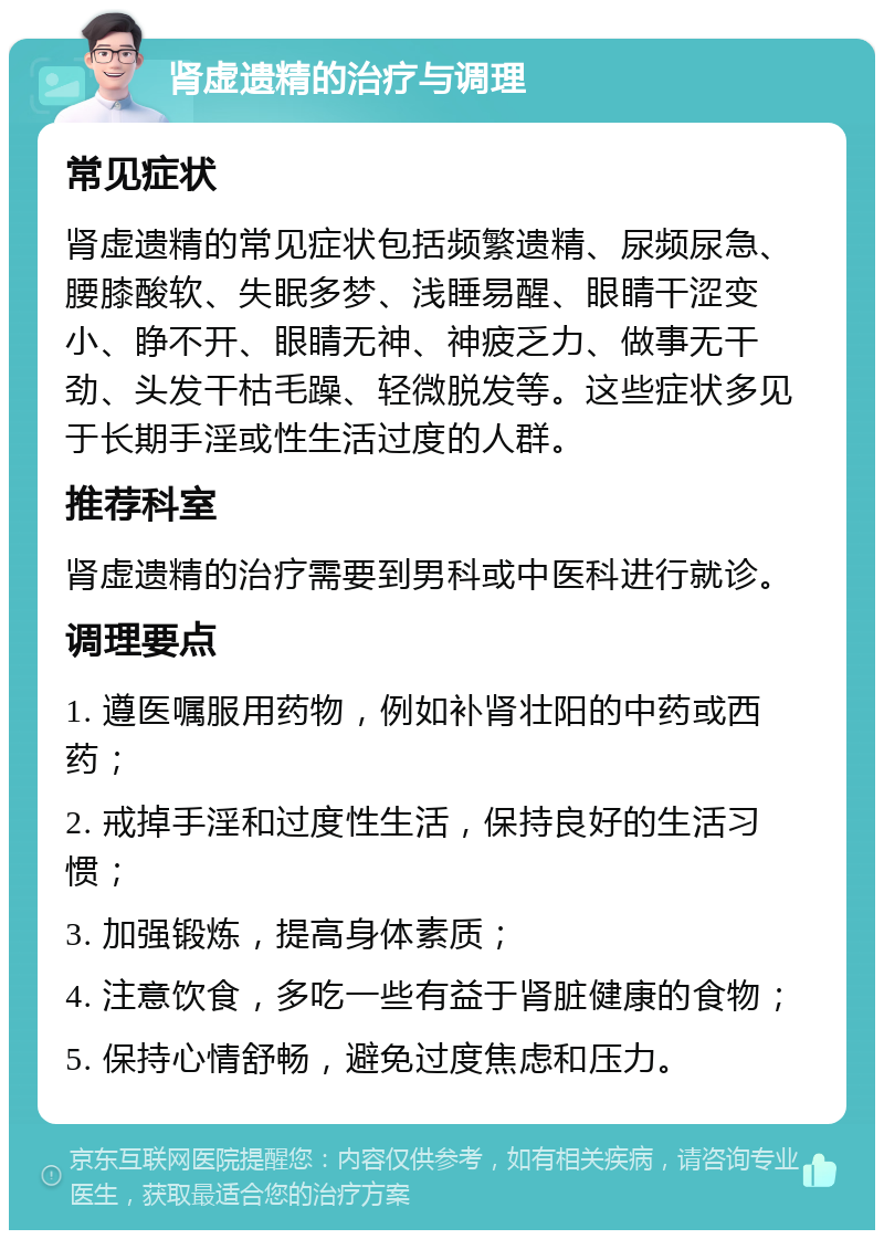 肾虚遗精的治疗与调理 常见症状 肾虚遗精的常见症状包括频繁遗精、尿频尿急、腰膝酸软、失眠多梦、浅睡易醒、眼睛干涩变小、睁不开、眼睛无神、神疲乏力、做事无干劲、头发干枯毛躁、轻微脱发等。这些症状多见于长期手淫或性生活过度的人群。 推荐科室 肾虚遗精的治疗需要到男科或中医科进行就诊。 调理要点 1. 遵医嘱服用药物，例如补肾壮阳的中药或西药； 2. 戒掉手淫和过度性生活，保持良好的生活习惯； 3. 加强锻炼，提高身体素质； 4. 注意饮食，多吃一些有益于肾脏健康的食物； 5. 保持心情舒畅，避免过度焦虑和压力。