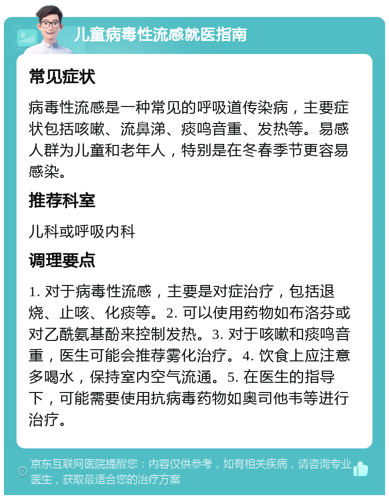 儿童病毒性流感就医指南 常见症状 病毒性流感是一种常见的呼吸道传染病，主要症状包括咳嗽、流鼻涕、痰鸣音重、发热等。易感人群为儿童和老年人，特别是在冬春季节更容易感染。 推荐科室 儿科或呼吸内科 调理要点 1. 对于病毒性流感，主要是对症治疗，包括退烧、止咳、化痰等。2. 可以使用药物如布洛芬或对乙酰氨基酚来控制发热。3. 对于咳嗽和痰鸣音重，医生可能会推荐雾化治疗。4. 饮食上应注意多喝水，保持室内空气流通。5. 在医生的指导下，可能需要使用抗病毒药物如奥司他韦等进行治疗。