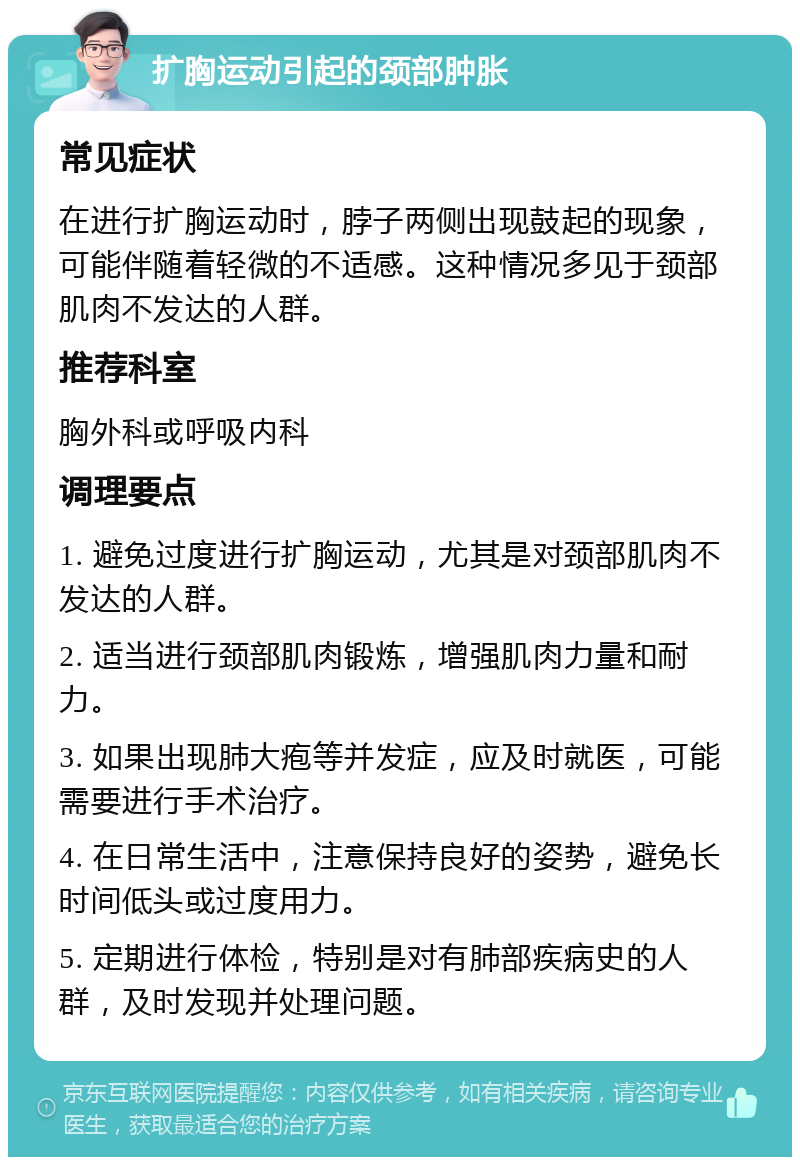 扩胸运动引起的颈部肿胀 常见症状 在进行扩胸运动时，脖子两侧出现鼓起的现象，可能伴随着轻微的不适感。这种情况多见于颈部肌肉不发达的人群。 推荐科室 胸外科或呼吸内科 调理要点 1. 避免过度进行扩胸运动，尤其是对颈部肌肉不发达的人群。 2. 适当进行颈部肌肉锻炼，增强肌肉力量和耐力。 3. 如果出现肺大疱等并发症，应及时就医，可能需要进行手术治疗。 4. 在日常生活中，注意保持良好的姿势，避免长时间低头或过度用力。 5. 定期进行体检，特别是对有肺部疾病史的人群，及时发现并处理问题。