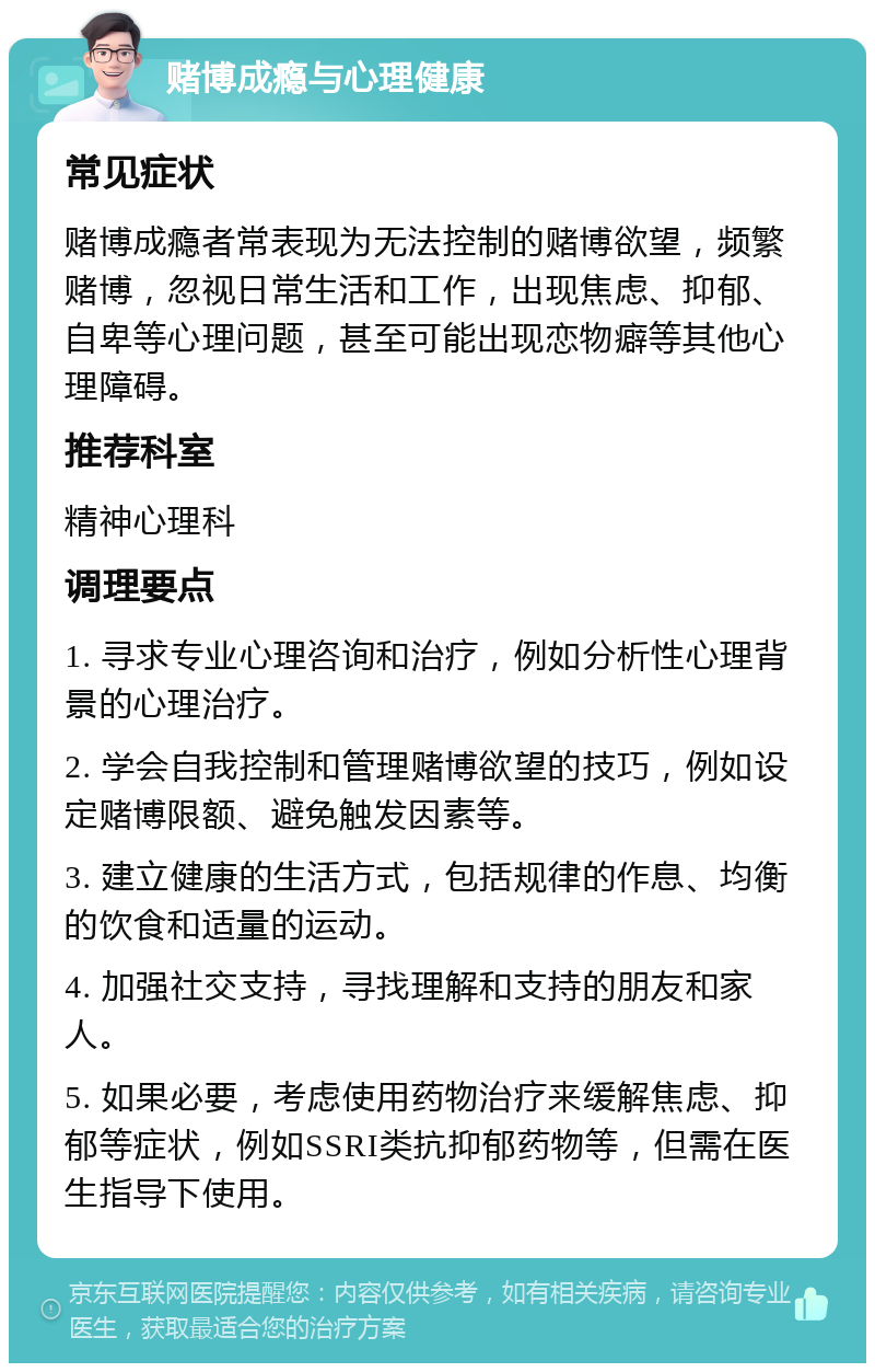 赌博成瘾与心理健康 常见症状 赌博成瘾者常表现为无法控制的赌博欲望，频繁赌博，忽视日常生活和工作，出现焦虑、抑郁、自卑等心理问题，甚至可能出现恋物癖等其他心理障碍。 推荐科室 精神心理科 调理要点 1. 寻求专业心理咨询和治疗，例如分析性心理背景的心理治疗。 2. 学会自我控制和管理赌博欲望的技巧，例如设定赌博限额、避免触发因素等。 3. 建立健康的生活方式，包括规律的作息、均衡的饮食和适量的运动。 4. 加强社交支持，寻找理解和支持的朋友和家人。 5. 如果必要，考虑使用药物治疗来缓解焦虑、抑郁等症状，例如SSRI类抗抑郁药物等，但需在医生指导下使用。