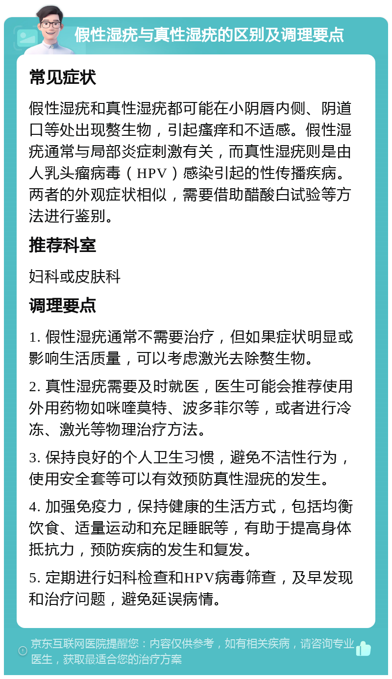 假性湿疣与真性湿疣的区别及调理要点 常见症状 假性湿疣和真性湿疣都可能在小阴唇内侧、阴道口等处出现赘生物，引起瘙痒和不适感。假性湿疣通常与局部炎症刺激有关，而真性湿疣则是由人乳头瘤病毒（HPV）感染引起的性传播疾病。两者的外观症状相似，需要借助醋酸白试验等方法进行鉴别。 推荐科室 妇科或皮肤科 调理要点 1. 假性湿疣通常不需要治疗，但如果症状明显或影响生活质量，可以考虑激光去除赘生物。 2. 真性湿疣需要及时就医，医生可能会推荐使用外用药物如咪喹莫特、波多菲尔等，或者进行冷冻、激光等物理治疗方法。 3. 保持良好的个人卫生习惯，避免不洁性行为，使用安全套等可以有效预防真性湿疣的发生。 4. 加强免疫力，保持健康的生活方式，包括均衡饮食、适量运动和充足睡眠等，有助于提高身体抵抗力，预防疾病的发生和复发。 5. 定期进行妇科检查和HPV病毒筛查，及早发现和治疗问题，避免延误病情。