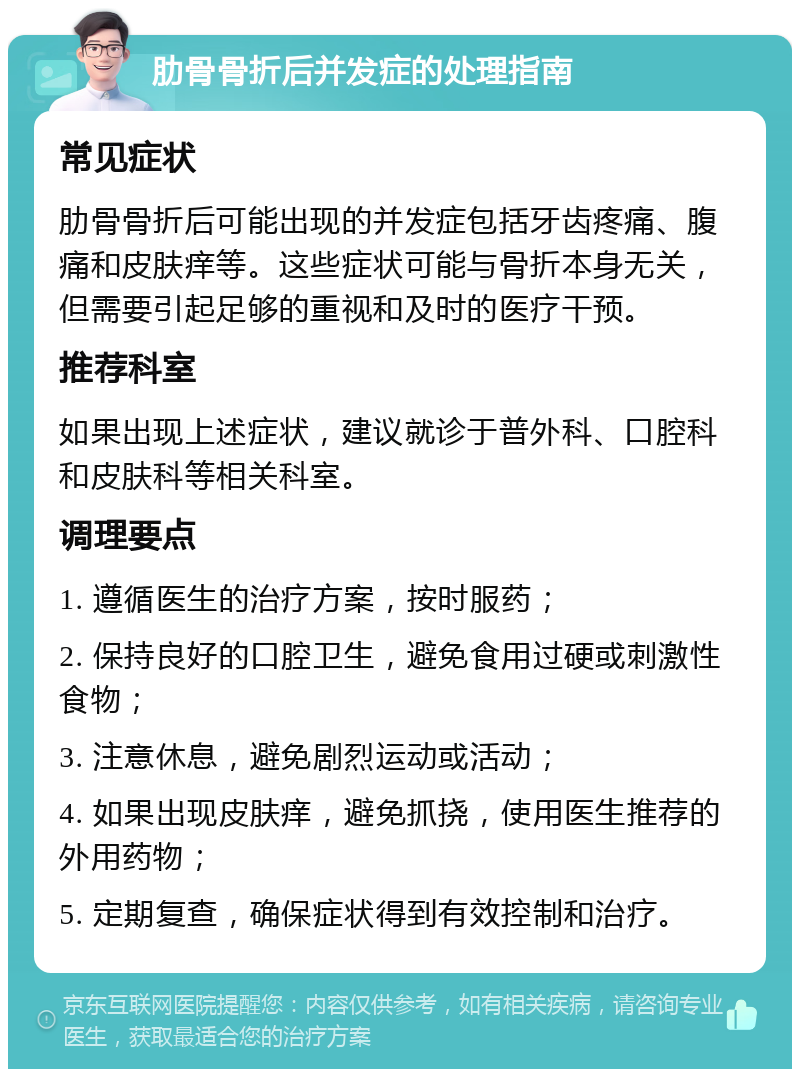 肋骨骨折后并发症的处理指南 常见症状 肋骨骨折后可能出现的并发症包括牙齿疼痛、腹痛和皮肤痒等。这些症状可能与骨折本身无关，但需要引起足够的重视和及时的医疗干预。 推荐科室 如果出现上述症状，建议就诊于普外科、口腔科和皮肤科等相关科室。 调理要点 1. 遵循医生的治疗方案，按时服药； 2. 保持良好的口腔卫生，避免食用过硬或刺激性食物； 3. 注意休息，避免剧烈运动或活动； 4. 如果出现皮肤痒，避免抓挠，使用医生推荐的外用药物； 5. 定期复查，确保症状得到有效控制和治疗。