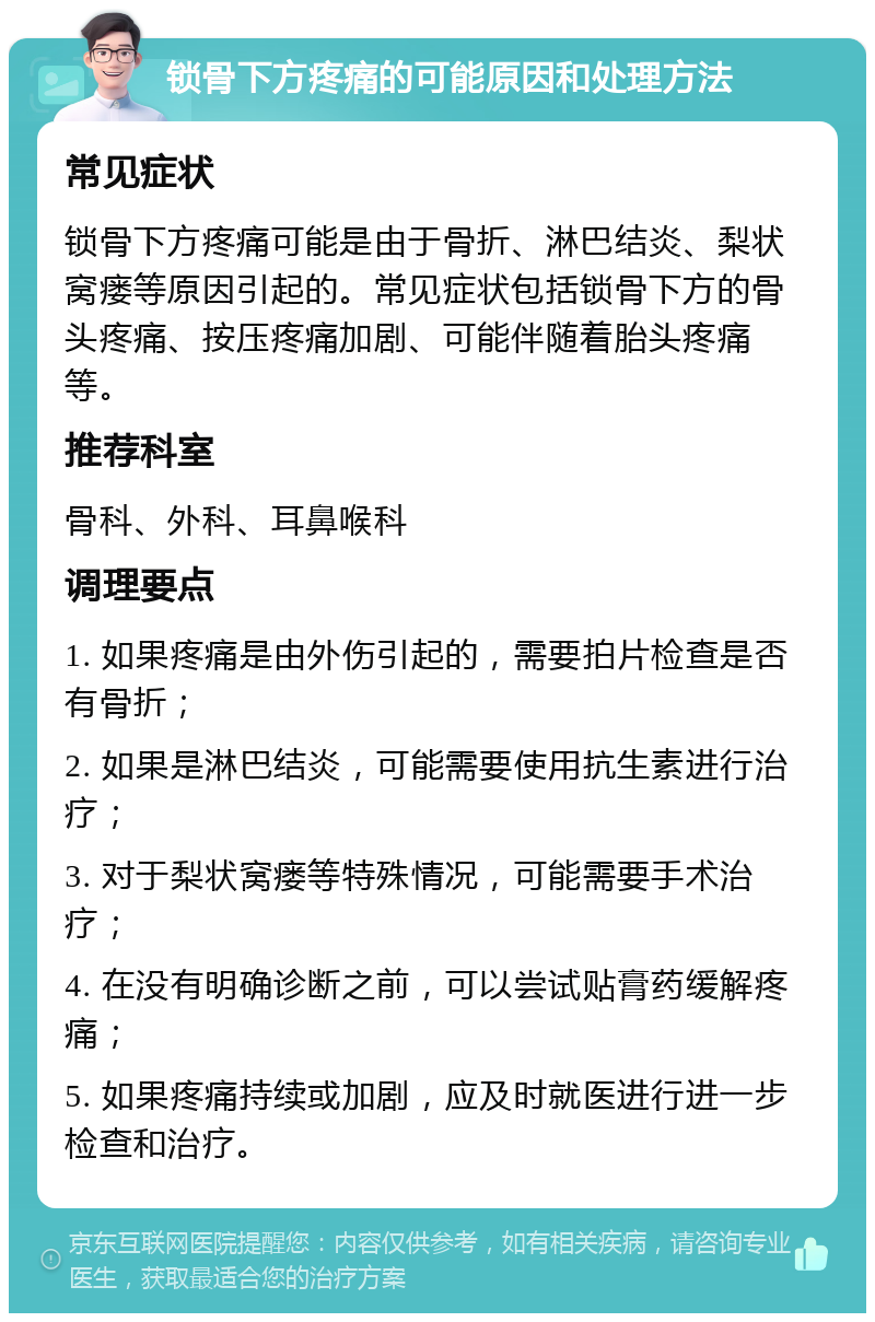 锁骨下方疼痛的可能原因和处理方法 常见症状 锁骨下方疼痛可能是由于骨折、淋巴结炎、梨状窝瘘等原因引起的。常见症状包括锁骨下方的骨头疼痛、按压疼痛加剧、可能伴随着胎头疼痛等。 推荐科室 骨科、外科、耳鼻喉科 调理要点 1. 如果疼痛是由外伤引起的，需要拍片检查是否有骨折； 2. 如果是淋巴结炎，可能需要使用抗生素进行治疗； 3. 对于梨状窝瘘等特殊情况，可能需要手术治疗； 4. 在没有明确诊断之前，可以尝试贴膏药缓解疼痛； 5. 如果疼痛持续或加剧，应及时就医进行进一步检查和治疗。