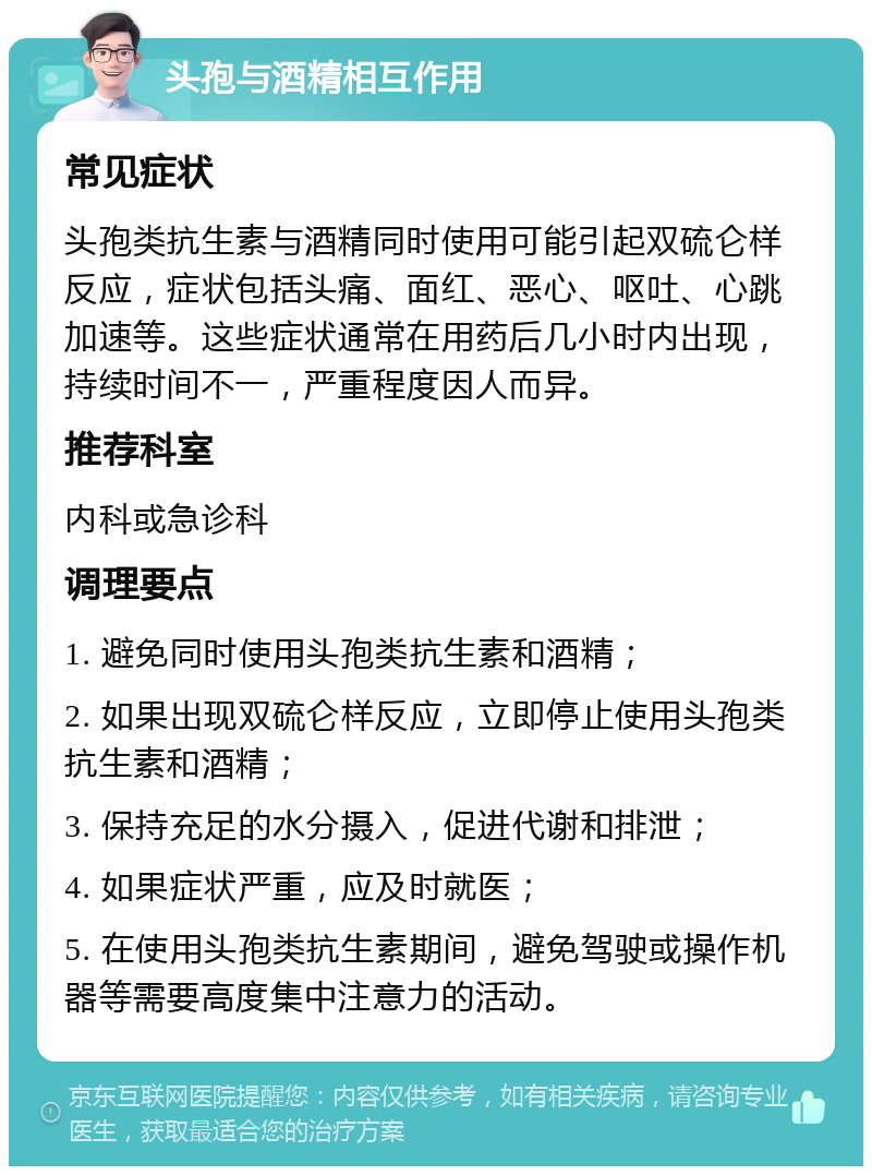 头孢与酒精相互作用 常见症状 头孢类抗生素与酒精同时使用可能引起双硫仑样反应，症状包括头痛、面红、恶心、呕吐、心跳加速等。这些症状通常在用药后几小时内出现，持续时间不一，严重程度因人而异。 推荐科室 内科或急诊科 调理要点 1. 避免同时使用头孢类抗生素和酒精； 2. 如果出现双硫仑样反应，立即停止使用头孢类抗生素和酒精； 3. 保持充足的水分摄入，促进代谢和排泄； 4. 如果症状严重，应及时就医； 5. 在使用头孢类抗生素期间，避免驾驶或操作机器等需要高度集中注意力的活动。