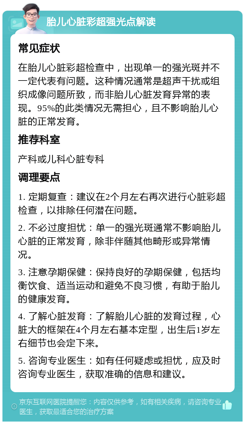 胎儿心脏彩超强光点解读 常见症状 在胎儿心脏彩超检查中，出现单一的强光斑并不一定代表有问题。这种情况通常是超声干扰或组织成像问题所致，而非胎儿心脏发育异常的表现。95%的此类情况无需担心，且不影响胎儿心脏的正常发育。 推荐科室 产科或儿科心脏专科 调理要点 1. 定期复查：建议在2个月左右再次进行心脏彩超检查，以排除任何潜在问题。 2. 不必过度担忧：单一的强光斑通常不影响胎儿心脏的正常发育，除非伴随其他畸形或异常情况。 3. 注意孕期保健：保持良好的孕期保健，包括均衡饮食、适当运动和避免不良习惯，有助于胎儿的健康发育。 4. 了解心脏发育：了解胎儿心脏的发育过程，心脏大的框架在4个月左右基本定型，出生后1岁左右细节也会定下来。 5. 咨询专业医生：如有任何疑虑或担忧，应及时咨询专业医生，获取准确的信息和建议。