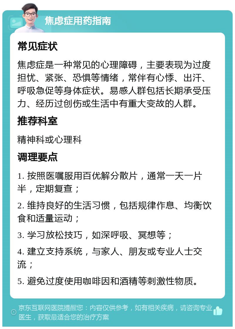 焦虑症用药指南 常见症状 焦虑症是一种常见的心理障碍，主要表现为过度担忧、紧张、恐惧等情绪，常伴有心悸、出汗、呼吸急促等身体症状。易感人群包括长期承受压力、经历过创伤或生活中有重大变故的人群。 推荐科室 精神科或心理科 调理要点 1. 按照医嘱服用百优解分散片，通常一天一片半，定期复查； 2. 维持良好的生活习惯，包括规律作息、均衡饮食和适量运动； 3. 学习放松技巧，如深呼吸、冥想等； 4. 建立支持系统，与家人、朋友或专业人士交流； 5. 避免过度使用咖啡因和酒精等刺激性物质。