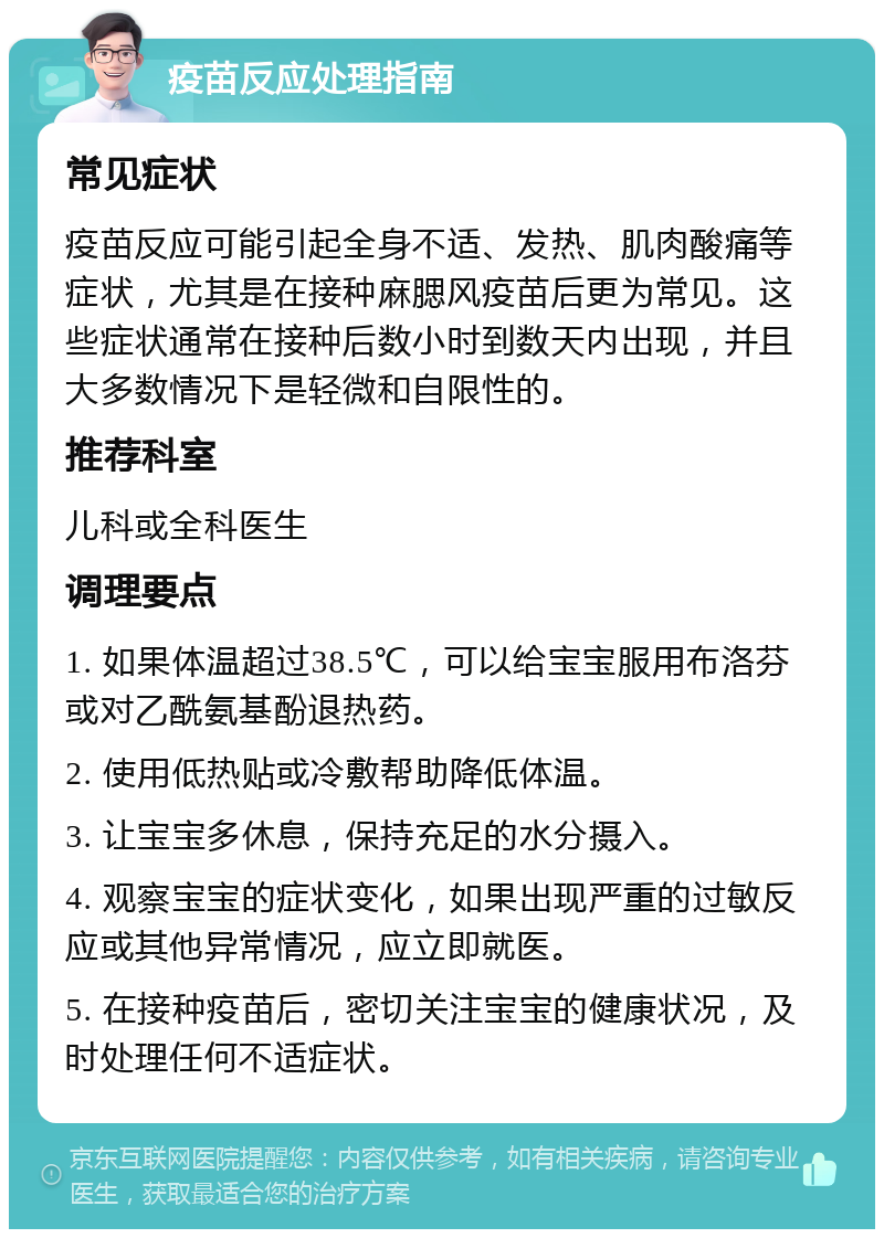 疫苗反应处理指南 常见症状 疫苗反应可能引起全身不适、发热、肌肉酸痛等症状，尤其是在接种麻腮风疫苗后更为常见。这些症状通常在接种后数小时到数天内出现，并且大多数情况下是轻微和自限性的。 推荐科室 儿科或全科医生 调理要点 1. 如果体温超过38.5℃，可以给宝宝服用布洛芬或对乙酰氨基酚退热药。 2. 使用低热贴或冷敷帮助降低体温。 3. 让宝宝多休息，保持充足的水分摄入。 4. 观察宝宝的症状变化，如果出现严重的过敏反应或其他异常情况，应立即就医。 5. 在接种疫苗后，密切关注宝宝的健康状况，及时处理任何不适症状。