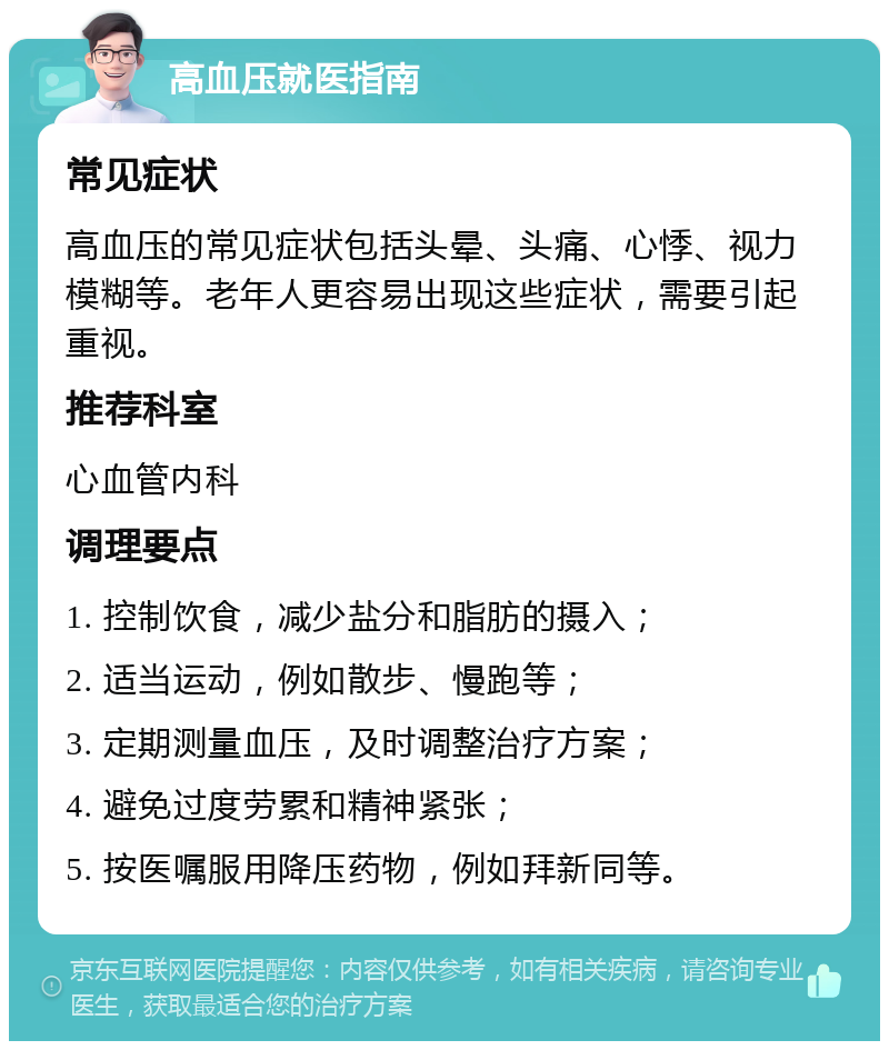 高血压就医指南 常见症状 高血压的常见症状包括头晕、头痛、心悸、视力模糊等。老年人更容易出现这些症状，需要引起重视。 推荐科室 心血管内科 调理要点 1. 控制饮食，减少盐分和脂肪的摄入； 2. 适当运动，例如散步、慢跑等； 3. 定期测量血压，及时调整治疗方案； 4. 避免过度劳累和精神紧张； 5. 按医嘱服用降压药物，例如拜新同等。