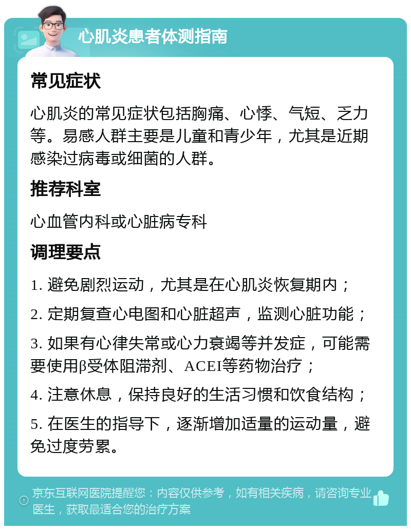 心肌炎患者体测指南 常见症状 心肌炎的常见症状包括胸痛、心悸、气短、乏力等。易感人群主要是儿童和青少年，尤其是近期感染过病毒或细菌的人群。 推荐科室 心血管内科或心脏病专科 调理要点 1. 避免剧烈运动，尤其是在心肌炎恢复期内； 2. 定期复查心电图和心脏超声，监测心脏功能； 3. 如果有心律失常或心力衰竭等并发症，可能需要使用β受体阻滞剂、ACEI等药物治疗； 4. 注意休息，保持良好的生活习惯和饮食结构； 5. 在医生的指导下，逐渐增加适量的运动量，避免过度劳累。