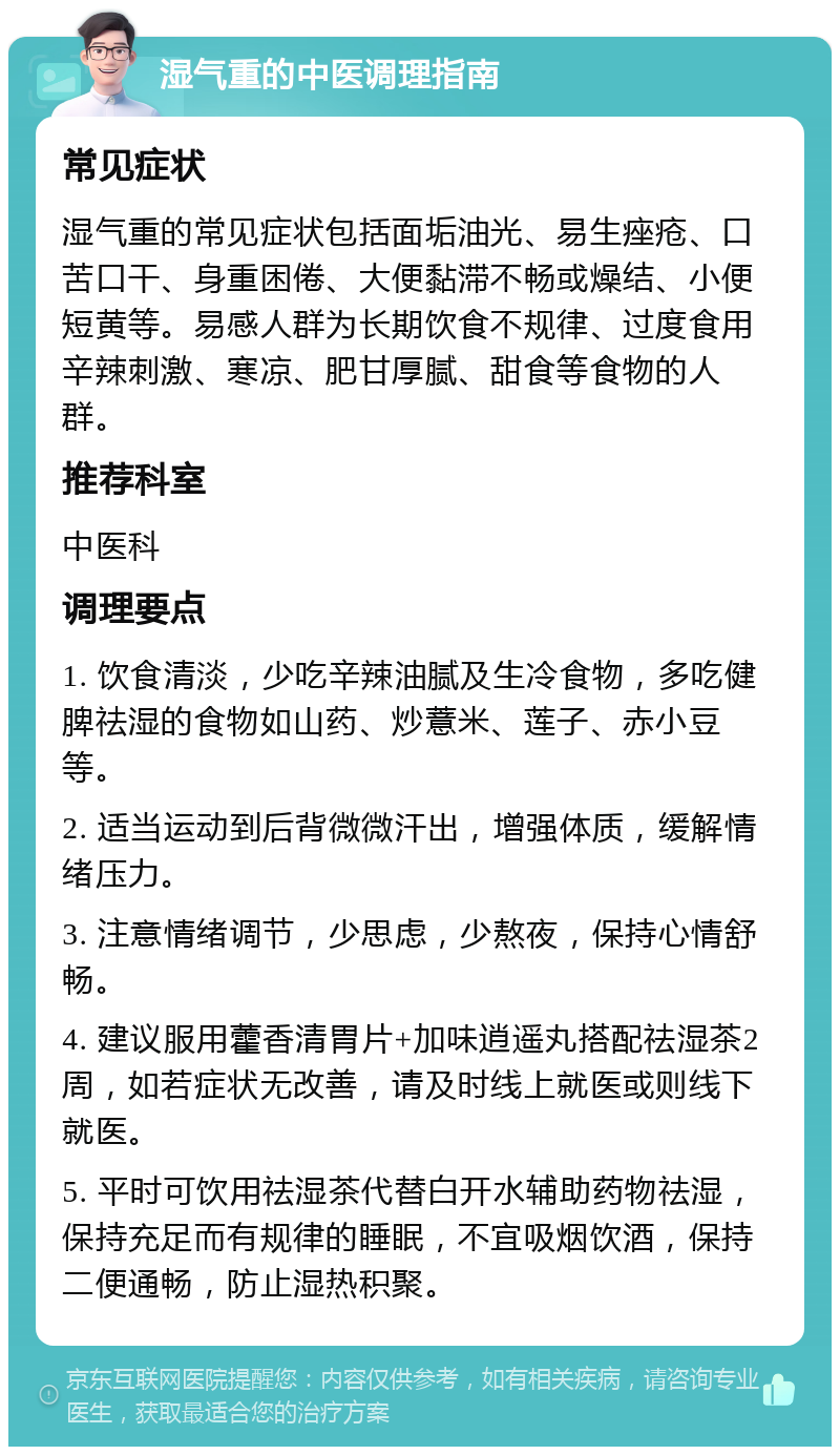 湿气重的中医调理指南 常见症状 湿气重的常见症状包括面垢油光、易生痤疮、口苦口干、身重困倦、大便黏滞不畅或燥结、小便短黄等。易感人群为长期饮食不规律、过度食用辛辣刺激、寒凉、肥甘厚腻、甜食等食物的人群。 推荐科室 中医科 调理要点 1. 饮食清淡，少吃辛辣油腻及生冷食物，多吃健脾祛湿的食物如山药、炒薏米、莲子、赤小豆等。 2. 适当运动到后背微微汗出，增强体质，缓解情绪压力。 3. 注意情绪调节，少思虑，少熬夜，保持心情舒畅。 4. 建议服用藿香清胃片+加味逍遥丸搭配祛湿茶2周，如若症状无改善，请及时线上就医或则线下就医。 5. 平时可饮用祛湿茶代替白开水辅助药物祛湿，保持充足而有规律的睡眠，不宜吸烟饮酒，保持二便通畅，防止湿热积聚。