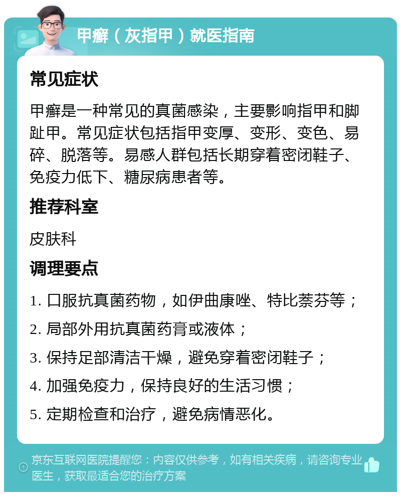 甲癣（灰指甲）就医指南 常见症状 甲癣是一种常见的真菌感染，主要影响指甲和脚趾甲。常见症状包括指甲变厚、变形、变色、易碎、脱落等。易感人群包括长期穿着密闭鞋子、免疫力低下、糖尿病患者等。 推荐科室 皮肤科 调理要点 1. 口服抗真菌药物，如伊曲康唑、特比萘芬等； 2. 局部外用抗真菌药膏或液体； 3. 保持足部清洁干燥，避免穿着密闭鞋子； 4. 加强免疫力，保持良好的生活习惯； 5. 定期检查和治疗，避免病情恶化。