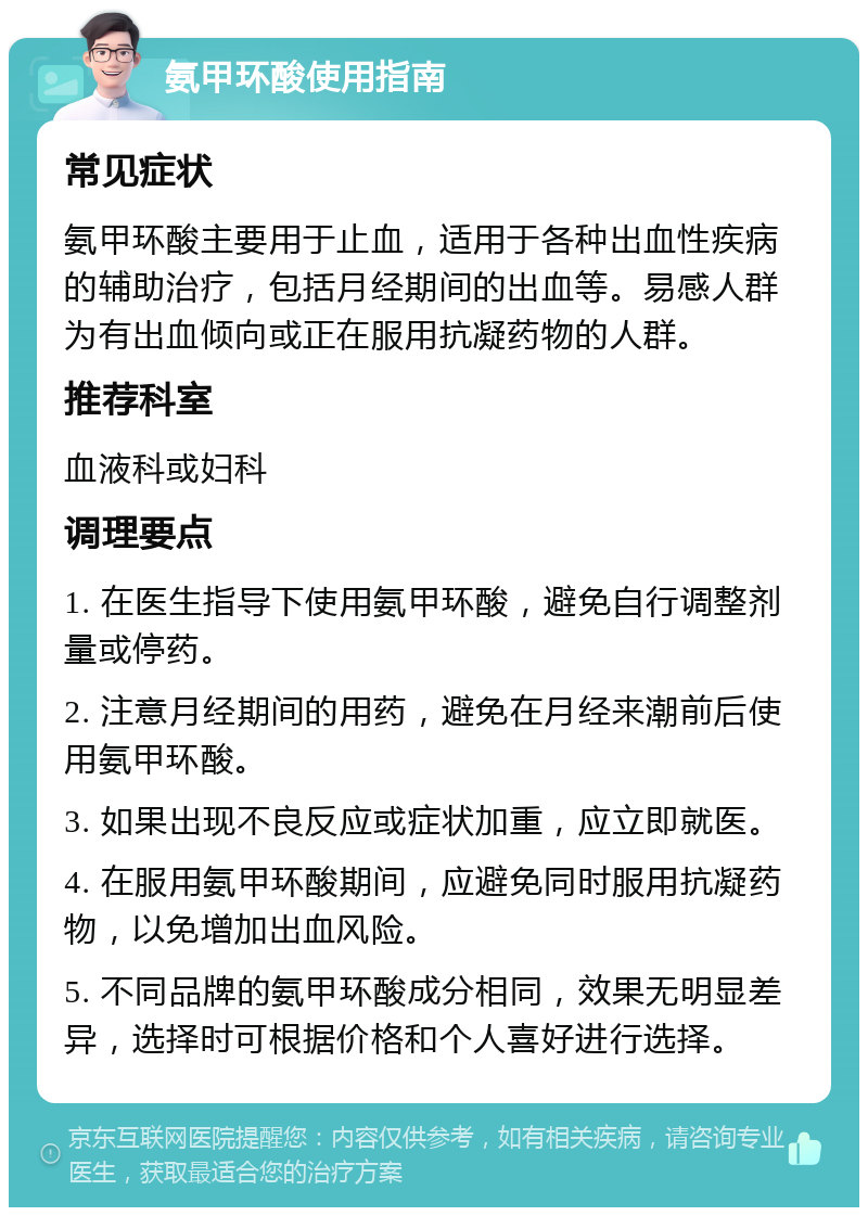 氨甲环酸使用指南 常见症状 氨甲环酸主要用于止血，适用于各种出血性疾病的辅助治疗，包括月经期间的出血等。易感人群为有出血倾向或正在服用抗凝药物的人群。 推荐科室 血液科或妇科 调理要点 1. 在医生指导下使用氨甲环酸，避免自行调整剂量或停药。 2. 注意月经期间的用药，避免在月经来潮前后使用氨甲环酸。 3. 如果出现不良反应或症状加重，应立即就医。 4. 在服用氨甲环酸期间，应避免同时服用抗凝药物，以免增加出血风险。 5. 不同品牌的氨甲环酸成分相同，效果无明显差异，选择时可根据价格和个人喜好进行选择。