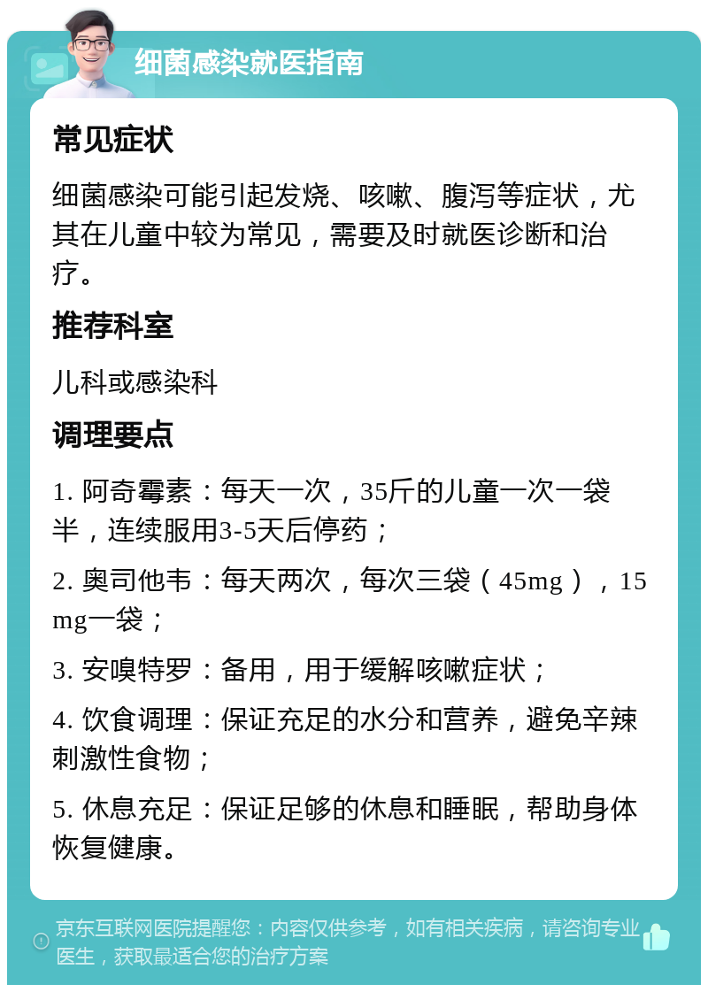 细菌感染就医指南 常见症状 细菌感染可能引起发烧、咳嗽、腹泻等症状，尤其在儿童中较为常见，需要及时就医诊断和治疗。 推荐科室 儿科或感染科 调理要点 1. 阿奇霉素：每天一次，35斤的儿童一次一袋半，连续服用3-5天后停药； 2. 奥司他韦：每天两次，每次三袋（45mg），15mg一袋； 3. 安嗅特罗：备用，用于缓解咳嗽症状； 4. 饮食调理：保证充足的水分和营养，避免辛辣刺激性食物； 5. 休息充足：保证足够的休息和睡眠，帮助身体恢复健康。