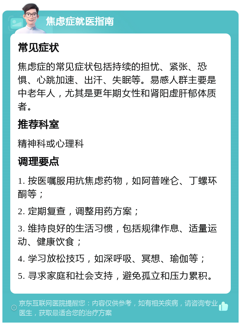 焦虑症就医指南 常见症状 焦虑症的常见症状包括持续的担忧、紧张、恐惧、心跳加速、出汗、失眠等。易感人群主要是中老年人，尤其是更年期女性和肾阳虚肝郁体质者。 推荐科室 精神科或心理科 调理要点 1. 按医嘱服用抗焦虑药物，如阿普唑仑、丁螺环酮等； 2. 定期复查，调整用药方案； 3. 维持良好的生活习惯，包括规律作息、适量运动、健康饮食； 4. 学习放松技巧，如深呼吸、冥想、瑜伽等； 5. 寻求家庭和社会支持，避免孤立和压力累积。