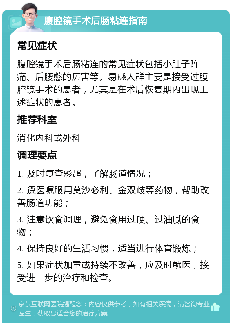 腹腔镜手术后肠粘连指南 常见症状 腹腔镜手术后肠粘连的常见症状包括小肚子阵痛、后腰憋的厉害等。易感人群主要是接受过腹腔镜手术的患者，尤其是在术后恢复期内出现上述症状的患者。 推荐科室 消化内科或外科 调理要点 1. 及时复查彩超，了解肠道情况； 2. 遵医嘱服用莫沙必利、金双歧等药物，帮助改善肠道功能； 3. 注意饮食调理，避免食用过硬、过油腻的食物； 4. 保持良好的生活习惯，适当进行体育锻炼； 5. 如果症状加重或持续不改善，应及时就医，接受进一步的治疗和检查。