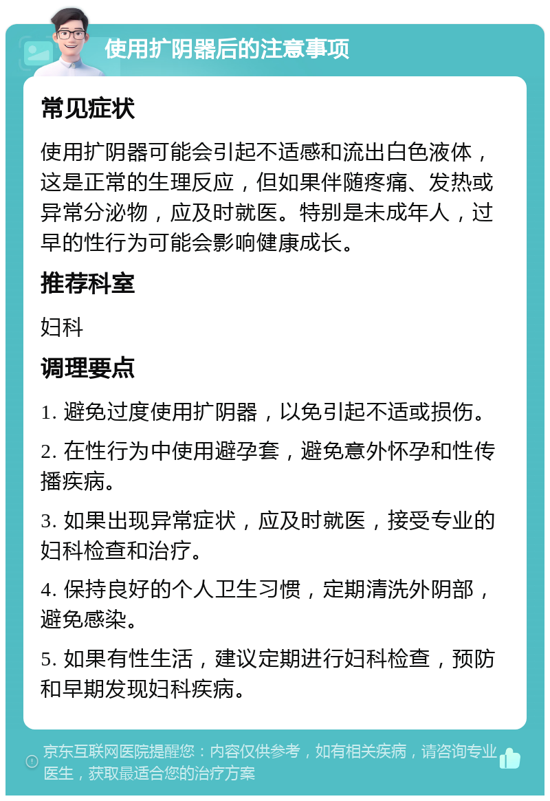 使用扩阴器后的注意事项 常见症状 使用扩阴器可能会引起不适感和流出白色液体，这是正常的生理反应，但如果伴随疼痛、发热或异常分泌物，应及时就医。特别是未成年人，过早的性行为可能会影响健康成长。 推荐科室 妇科 调理要点 1. 避免过度使用扩阴器，以免引起不适或损伤。 2. 在性行为中使用避孕套，避免意外怀孕和性传播疾病。 3. 如果出现异常症状，应及时就医，接受专业的妇科检查和治疗。 4. 保持良好的个人卫生习惯，定期清洗外阴部，避免感染。 5. 如果有性生活，建议定期进行妇科检查，预防和早期发现妇科疾病。