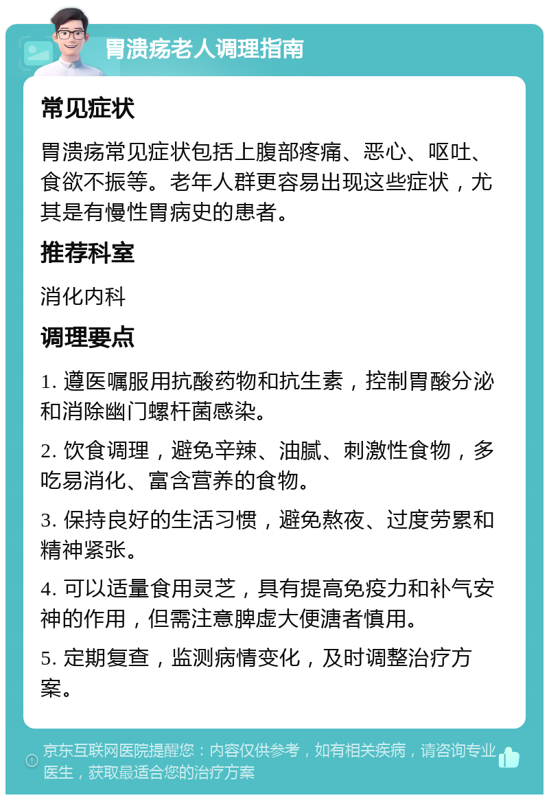 胃溃疡老人调理指南 常见症状 胃溃疡常见症状包括上腹部疼痛、恶心、呕吐、食欲不振等。老年人群更容易出现这些症状，尤其是有慢性胃病史的患者。 推荐科室 消化内科 调理要点 1. 遵医嘱服用抗酸药物和抗生素，控制胃酸分泌和消除幽门螺杆菌感染。 2. 饮食调理，避免辛辣、油腻、刺激性食物，多吃易消化、富含营养的食物。 3. 保持良好的生活习惯，避免熬夜、过度劳累和精神紧张。 4. 可以适量食用灵芝，具有提高免疫力和补气安神的作用，但需注意脾虚大便溏者慎用。 5. 定期复查，监测病情变化，及时调整治疗方案。