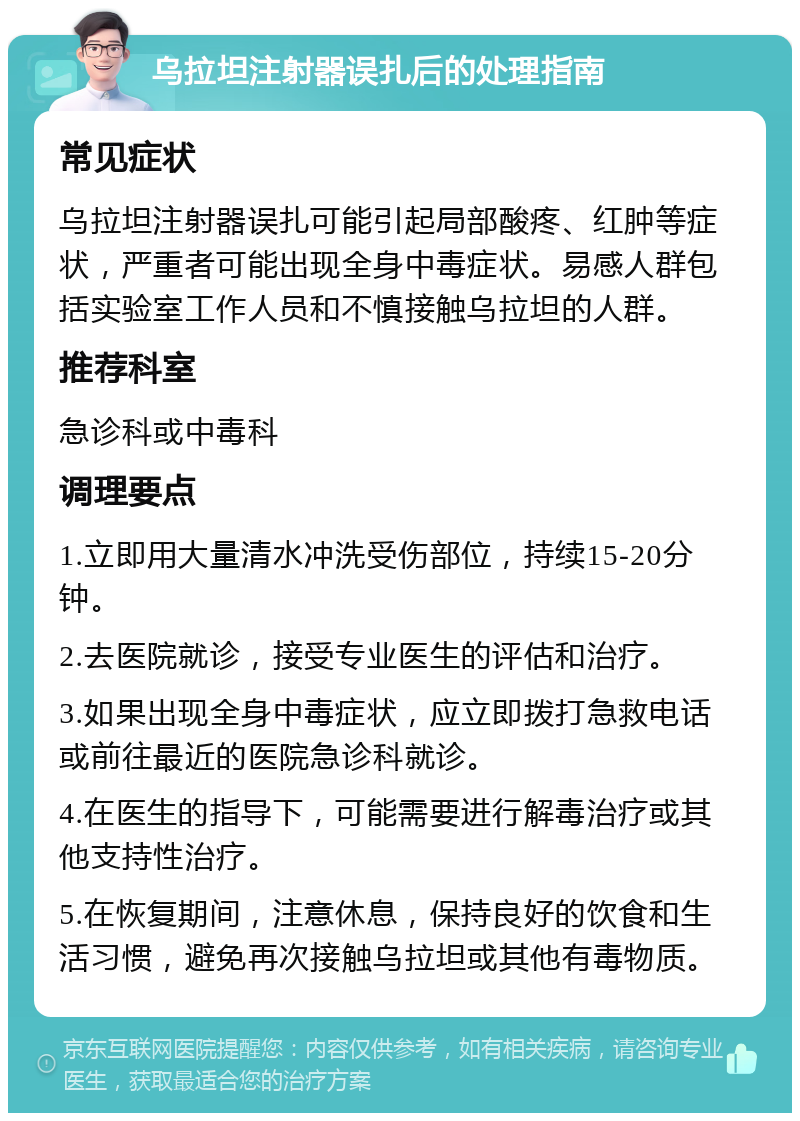 乌拉坦注射器误扎后的处理指南 常见症状 乌拉坦注射器误扎可能引起局部酸疼、红肿等症状，严重者可能出现全身中毒症状。易感人群包括实验室工作人员和不慎接触乌拉坦的人群。 推荐科室 急诊科或中毒科 调理要点 1.立即用大量清水冲洗受伤部位，持续15-20分钟。 2.去医院就诊，接受专业医生的评估和治疗。 3.如果出现全身中毒症状，应立即拨打急救电话或前往最近的医院急诊科就诊。 4.在医生的指导下，可能需要进行解毒治疗或其他支持性治疗。 5.在恢复期间，注意休息，保持良好的饮食和生活习惯，避免再次接触乌拉坦或其他有毒物质。