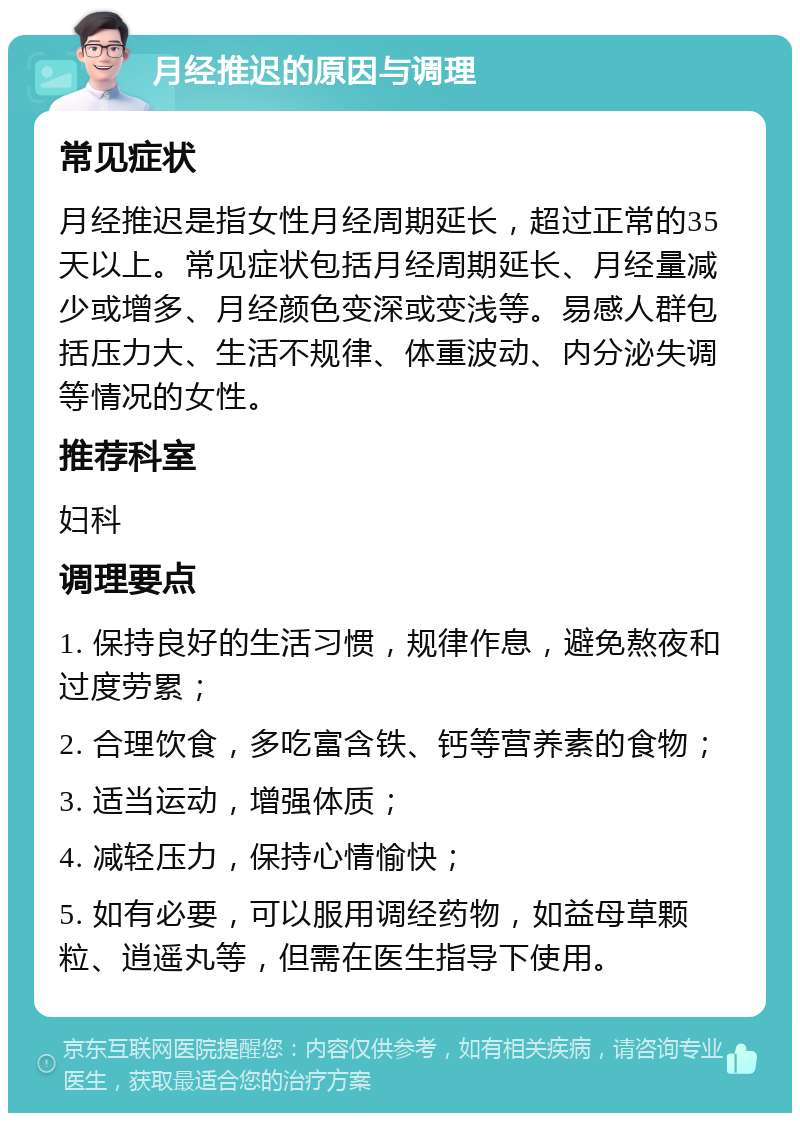 月经推迟的原因与调理 常见症状 月经推迟是指女性月经周期延长，超过正常的35天以上。常见症状包括月经周期延长、月经量减少或增多、月经颜色变深或变浅等。易感人群包括压力大、生活不规律、体重波动、内分泌失调等情况的女性。 推荐科室 妇科 调理要点 1. 保持良好的生活习惯，规律作息，避免熬夜和过度劳累； 2. 合理饮食，多吃富含铁、钙等营养素的食物； 3. 适当运动，增强体质； 4. 减轻压力，保持心情愉快； 5. 如有必要，可以服用调经药物，如益母草颗粒、逍遥丸等，但需在医生指导下使用。