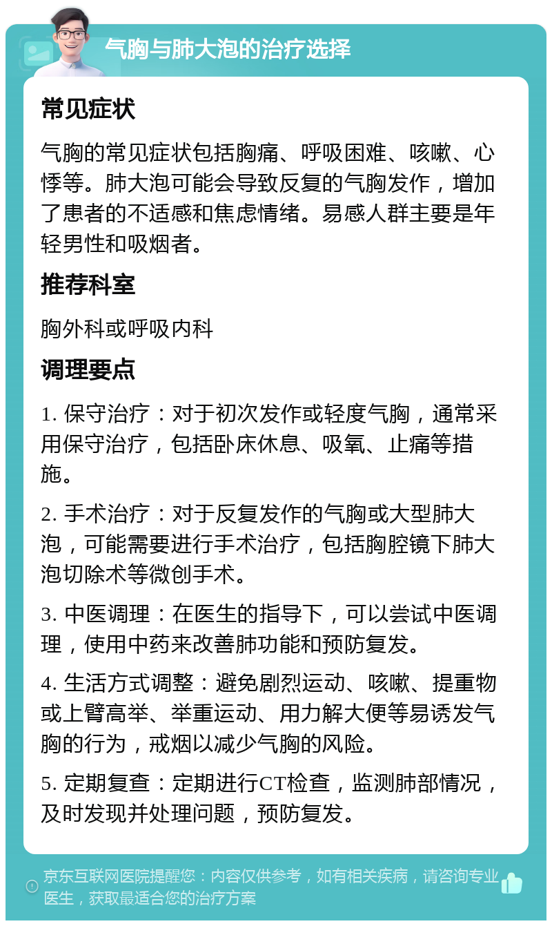 气胸与肺大泡的治疗选择 常见症状 气胸的常见症状包括胸痛、呼吸困难、咳嗽、心悸等。肺大泡可能会导致反复的气胸发作，增加了患者的不适感和焦虑情绪。易感人群主要是年轻男性和吸烟者。 推荐科室 胸外科或呼吸内科 调理要点 1. 保守治疗：对于初次发作或轻度气胸，通常采用保守治疗，包括卧床休息、吸氧、止痛等措施。 2. 手术治疗：对于反复发作的气胸或大型肺大泡，可能需要进行手术治疗，包括胸腔镜下肺大泡切除术等微创手术。 3. 中医调理：在医生的指导下，可以尝试中医调理，使用中药来改善肺功能和预防复发。 4. 生活方式调整：避免剧烈运动、咳嗽、提重物或上臂高举、举重运动、用力解大便等易诱发气胸的行为，戒烟以减少气胸的风险。 5. 定期复查：定期进行CT检查，监测肺部情况，及时发现并处理问题，预防复发。