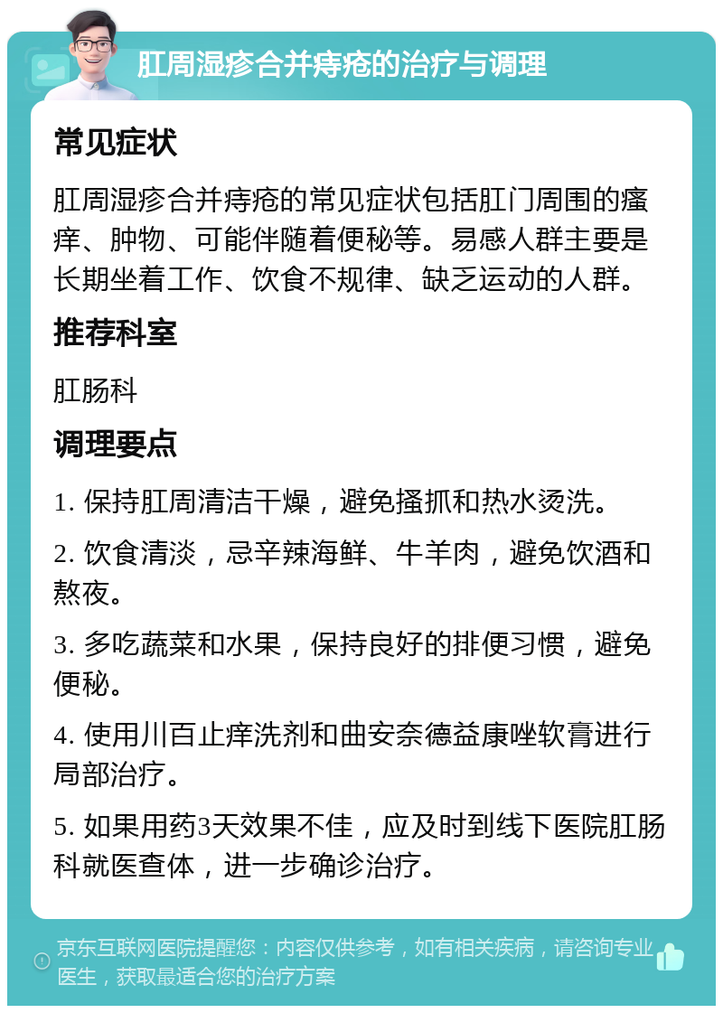 肛周湿疹合并痔疮的治疗与调理 常见症状 肛周湿疹合并痔疮的常见症状包括肛门周围的瘙痒、肿物、可能伴随着便秘等。易感人群主要是长期坐着工作、饮食不规律、缺乏运动的人群。 推荐科室 肛肠科 调理要点 1. 保持肛周清洁干燥，避免搔抓和热水烫洗。 2. 饮食清淡，忌辛辣海鲜、牛羊肉，避免饮酒和熬夜。 3. 多吃蔬菜和水果，保持良好的排便习惯，避免便秘。 4. 使用川百止痒洗剂和曲安奈德益康唑软膏进行局部治疗。 5. 如果用药3天效果不佳，应及时到线下医院肛肠科就医查体，进一步确诊治疗。