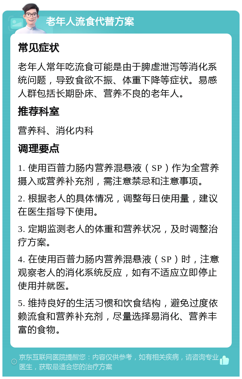 老年人流食代替方案 常见症状 老年人常年吃流食可能是由于脾虚泄泻等消化系统问题，导致食欲不振、体重下降等症状。易感人群包括长期卧床、营养不良的老年人。 推荐科室 营养科、消化内科 调理要点 1. 使用百普力肠内营养混悬液（SP）作为全营养摄入或营养补充剂，需注意禁忌和注意事项。 2. 根据老人的具体情况，调整每日使用量，建议在医生指导下使用。 3. 定期监测老人的体重和营养状况，及时调整治疗方案。 4. 在使用百普力肠内营养混悬液（SP）时，注意观察老人的消化系统反应，如有不适应立即停止使用并就医。 5. 维持良好的生活习惯和饮食结构，避免过度依赖流食和营养补充剂，尽量选择易消化、营养丰富的食物。