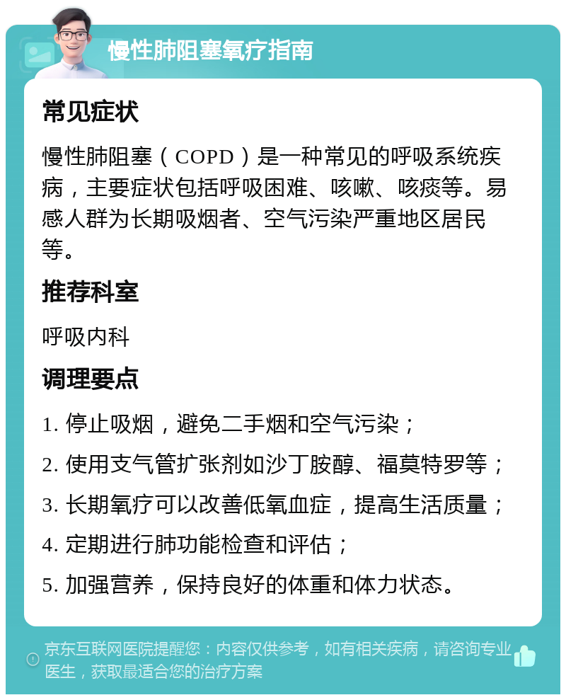 慢性肺阻塞氧疗指南 常见症状 慢性肺阻塞（COPD）是一种常见的呼吸系统疾病，主要症状包括呼吸困难、咳嗽、咳痰等。易感人群为长期吸烟者、空气污染严重地区居民等。 推荐科室 呼吸内科 调理要点 1. 停止吸烟，避免二手烟和空气污染； 2. 使用支气管扩张剂如沙丁胺醇、福莫特罗等； 3. 长期氧疗可以改善低氧血症，提高生活质量； 4. 定期进行肺功能检查和评估； 5. 加强营养，保持良好的体重和体力状态。