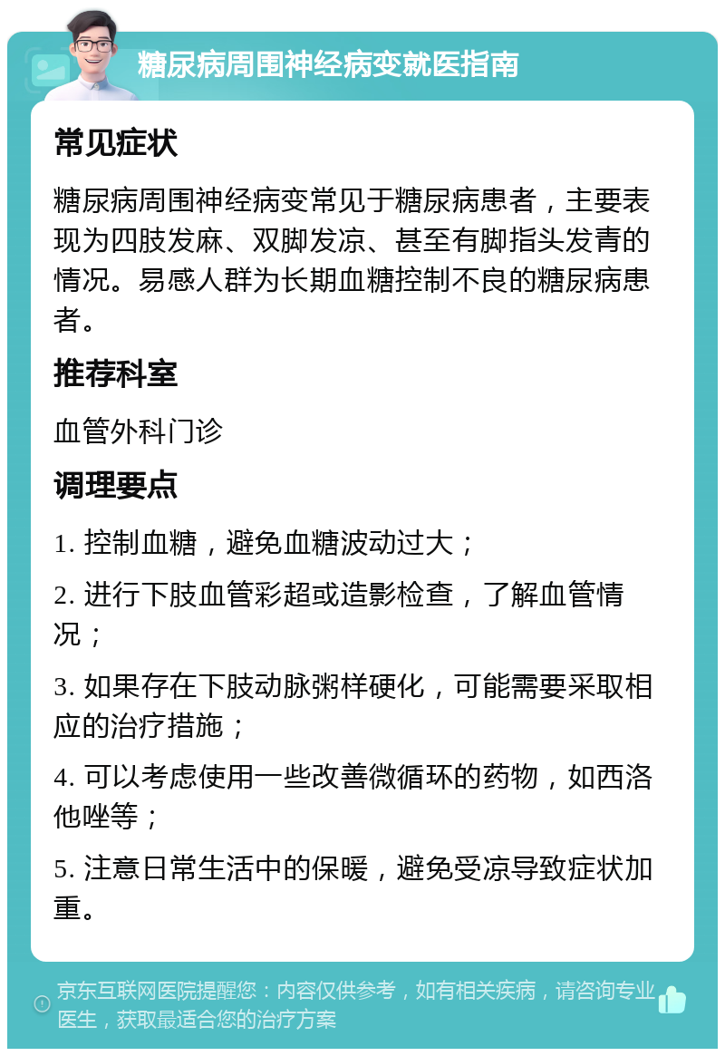 糖尿病周围神经病变就医指南 常见症状 糖尿病周围神经病变常见于糖尿病患者，主要表现为四肢发麻、双脚发凉、甚至有脚指头发青的情况。易感人群为长期血糖控制不良的糖尿病患者。 推荐科室 血管外科门诊 调理要点 1. 控制血糖，避免血糖波动过大； 2. 进行下肢血管彩超或造影检查，了解血管情况； 3. 如果存在下肢动脉粥样硬化，可能需要采取相应的治疗措施； 4. 可以考虑使用一些改善微循环的药物，如西洛他唑等； 5. 注意日常生活中的保暖，避免受凉导致症状加重。