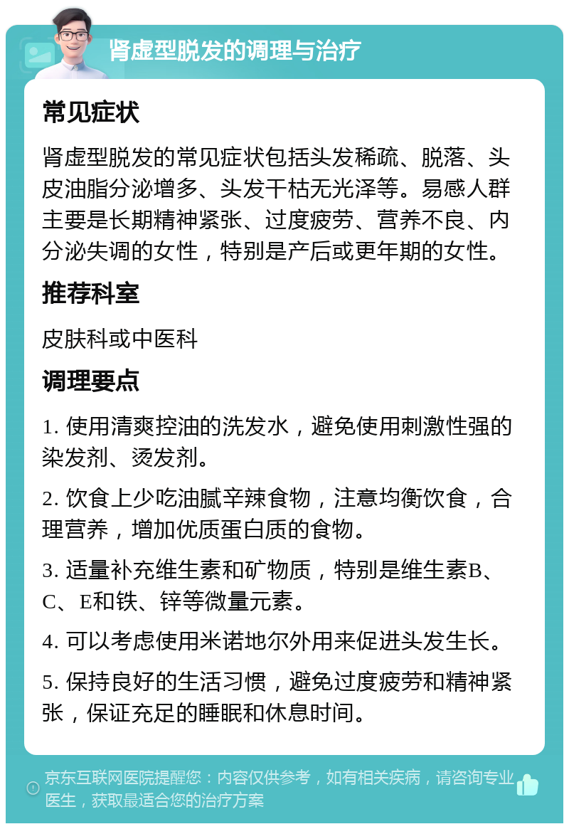 肾虚型脱发的调理与治疗 常见症状 肾虚型脱发的常见症状包括头发稀疏、脱落、头皮油脂分泌增多、头发干枯无光泽等。易感人群主要是长期精神紧张、过度疲劳、营养不良、内分泌失调的女性，特别是产后或更年期的女性。 推荐科室 皮肤科或中医科 调理要点 1. 使用清爽控油的洗发水，避免使用刺激性强的染发剂、烫发剂。 2. 饮食上少吃油腻辛辣食物，注意均衡饮食，合理营养，增加优质蛋白质的食物。 3. 适量补充维生素和矿物质，特别是维生素B、C、E和铁、锌等微量元素。 4. 可以考虑使用米诺地尔外用来促进头发生长。 5. 保持良好的生活习惯，避免过度疲劳和精神紧张，保证充足的睡眠和休息时间。