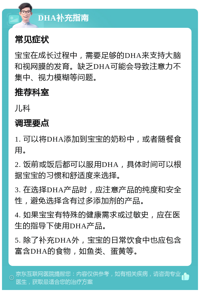 DHA补充指南 常见症状 宝宝在成长过程中，需要足够的DHA来支持大脑和视网膜的发育。缺乏DHA可能会导致注意力不集中、视力模糊等问题。 推荐科室 儿科 调理要点 1. 可以将DHA添加到宝宝的奶粉中，或者随餐食用。 2. 饭前或饭后都可以服用DHA，具体时间可以根据宝宝的习惯和舒适度来选择。 3. 在选择DHA产品时，应注意产品的纯度和安全性，避免选择含有过多添加剂的产品。 4. 如果宝宝有特殊的健康需求或过敏史，应在医生的指导下使用DHA产品。 5. 除了补充DHA外，宝宝的日常饮食中也应包含富含DHA的食物，如鱼类、蛋黄等。