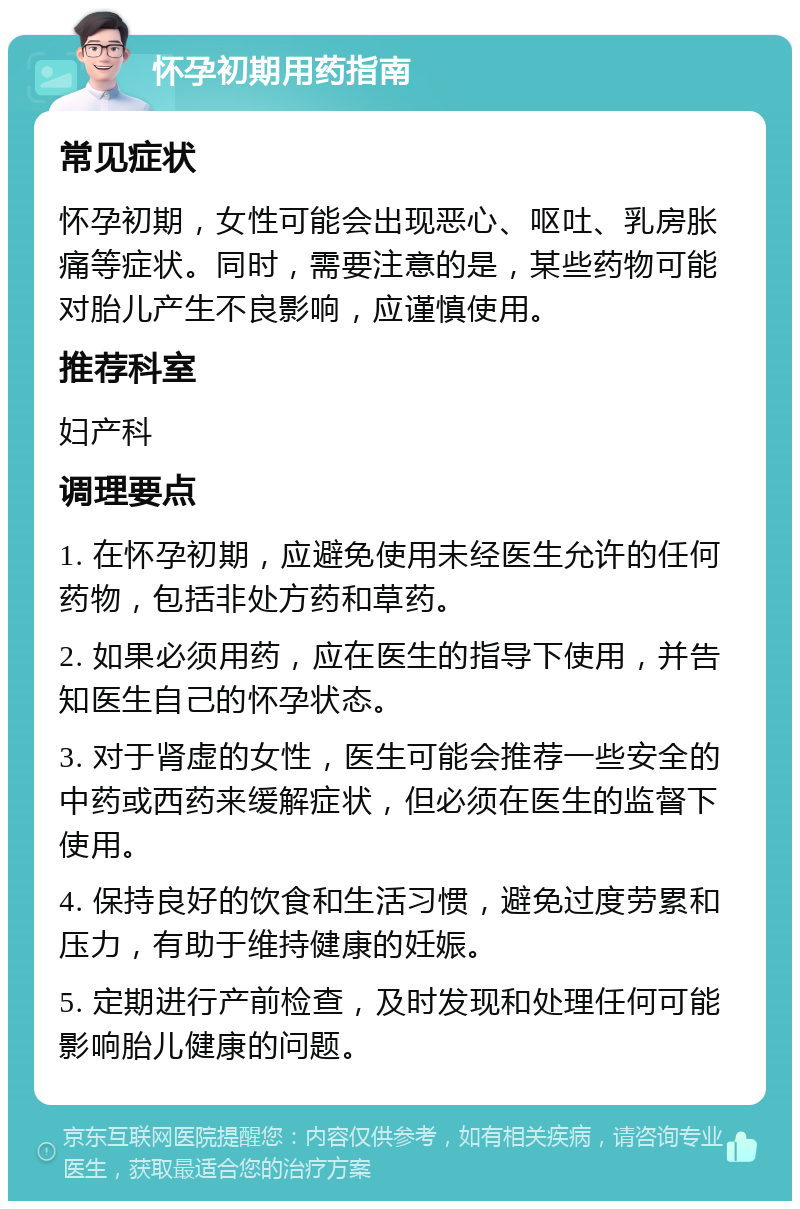 怀孕初期用药指南 常见症状 怀孕初期，女性可能会出现恶心、呕吐、乳房胀痛等症状。同时，需要注意的是，某些药物可能对胎儿产生不良影响，应谨慎使用。 推荐科室 妇产科 调理要点 1. 在怀孕初期，应避免使用未经医生允许的任何药物，包括非处方药和草药。 2. 如果必须用药，应在医生的指导下使用，并告知医生自己的怀孕状态。 3. 对于肾虚的女性，医生可能会推荐一些安全的中药或西药来缓解症状，但必须在医生的监督下使用。 4. 保持良好的饮食和生活习惯，避免过度劳累和压力，有助于维持健康的妊娠。 5. 定期进行产前检查，及时发现和处理任何可能影响胎儿健康的问题。