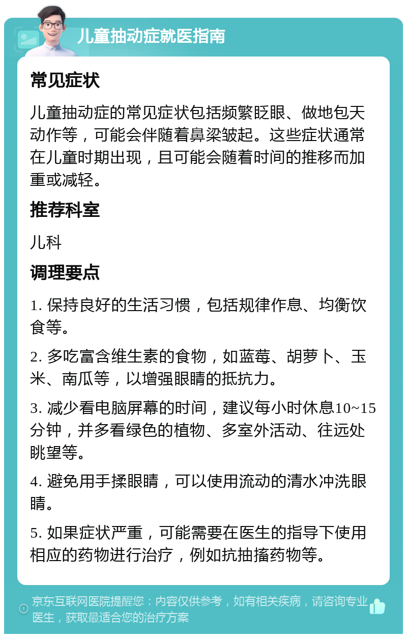 儿童抽动症就医指南 常见症状 儿童抽动症的常见症状包括频繁眨眼、做地包天动作等，可能会伴随着鼻梁皱起。这些症状通常在儿童时期出现，且可能会随着时间的推移而加重或减轻。 推荐科室 儿科 调理要点 1. 保持良好的生活习惯，包括规律作息、均衡饮食等。 2. 多吃富含维生素的食物，如蓝莓、胡萝卜、玉米、南瓜等，以增强眼睛的抵抗力。 3. 减少看电脑屏幕的时间，建议每小时休息10~15分钟，并多看绿色的植物、多室外活动、往远处眺望等。 4. 避免用手揉眼睛，可以使用流动的清水冲洗眼睛。 5. 如果症状严重，可能需要在医生的指导下使用相应的药物进行治疗，例如抗抽搐药物等。