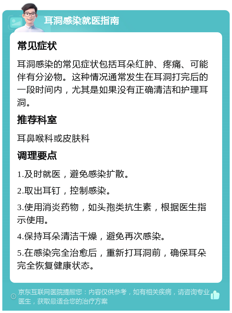 耳洞感染就医指南 常见症状 耳洞感染的常见症状包括耳朵红肿、疼痛、可能伴有分泌物。这种情况通常发生在耳洞打完后的一段时间内，尤其是如果没有正确清洁和护理耳洞。 推荐科室 耳鼻喉科或皮肤科 调理要点 1.及时就医，避免感染扩散。 2.取出耳钉，控制感染。 3.使用消炎药物，如头孢类抗生素，根据医生指示使用。 4.保持耳朵清洁干燥，避免再次感染。 5.在感染完全治愈后，重新打耳洞前，确保耳朵完全恢复健康状态。