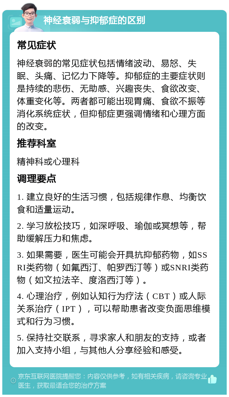 神经衰弱与抑郁症的区别 常见症状 神经衰弱的常见症状包括情绪波动、易怒、失眠、头痛、记忆力下降等。抑郁症的主要症状则是持续的悲伤、无助感、兴趣丧失、食欲改变、体重变化等。两者都可能出现胃痛、食欲不振等消化系统症状，但抑郁症更强调情绪和心理方面的改变。 推荐科室 精神科或心理科 调理要点 1. 建立良好的生活习惯，包括规律作息、均衡饮食和适量运动。 2. 学习放松技巧，如深呼吸、瑜伽或冥想等，帮助缓解压力和焦虑。 3. 如果需要，医生可能会开具抗抑郁药物，如SSRI类药物（如氟西汀、帕罗西汀等）或SNRI类药物（如文拉法辛、度洛西汀等）。 4. 心理治疗，例如认知行为疗法（CBT）或人际关系治疗（IPT），可以帮助患者改变负面思维模式和行为习惯。 5. 保持社交联系，寻求家人和朋友的支持，或者加入支持小组，与其他人分享经验和感受。