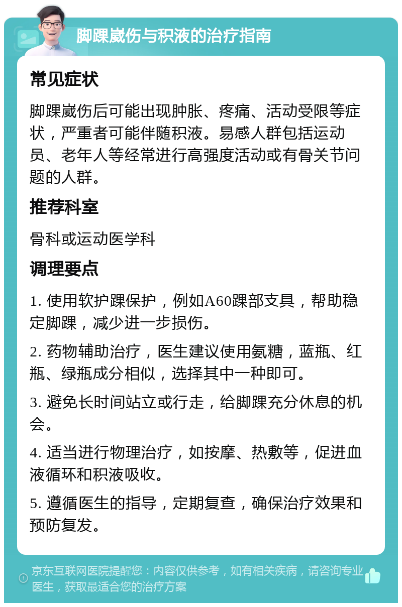 脚踝崴伤与积液的治疗指南 常见症状 脚踝崴伤后可能出现肿胀、疼痛、活动受限等症状，严重者可能伴随积液。易感人群包括运动员、老年人等经常进行高强度活动或有骨关节问题的人群。 推荐科室 骨科或运动医学科 调理要点 1. 使用软护踝保护，例如A60踝部支具，帮助稳定脚踝，减少进一步损伤。 2. 药物辅助治疗，医生建议使用氨糖，蓝瓶、红瓶、绿瓶成分相似，选择其中一种即可。 3. 避免长时间站立或行走，给脚踝充分休息的机会。 4. 适当进行物理治疗，如按摩、热敷等，促进血液循环和积液吸收。 5. 遵循医生的指导，定期复查，确保治疗效果和预防复发。