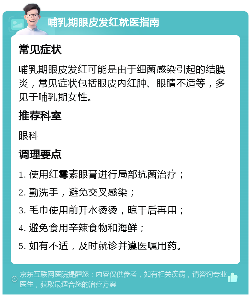 哺乳期眼皮发红就医指南 常见症状 哺乳期眼皮发红可能是由于细菌感染引起的结膜炎，常见症状包括眼皮内红肿、眼睛不适等，多见于哺乳期女性。 推荐科室 眼科 调理要点 1. 使用红霉素眼膏进行局部抗菌治疗； 2. 勤洗手，避免交叉感染； 3. 毛巾使用前开水烫烫，晾干后再用； 4. 避免食用辛辣食物和海鲜； 5. 如有不适，及时就诊并遵医嘱用药。