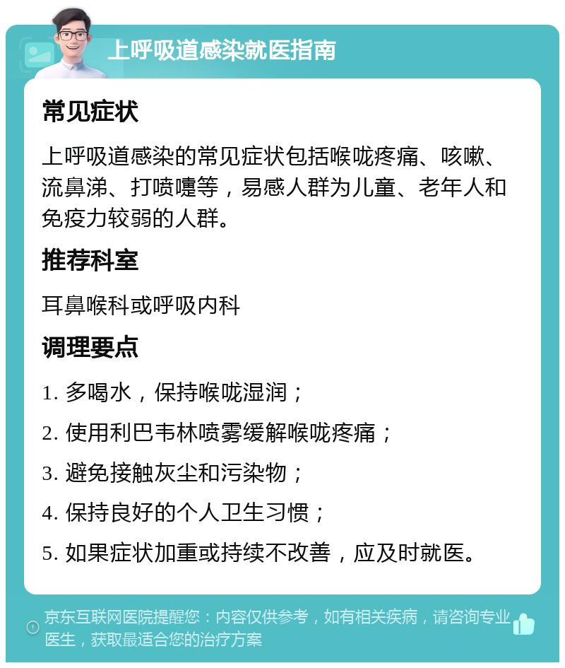 上呼吸道感染就医指南 常见症状 上呼吸道感染的常见症状包括喉咙疼痛、咳嗽、流鼻涕、打喷嚏等，易感人群为儿童、老年人和免疫力较弱的人群。 推荐科室 耳鼻喉科或呼吸内科 调理要点 1. 多喝水，保持喉咙湿润； 2. 使用利巴韦林喷雾缓解喉咙疼痛； 3. 避免接触灰尘和污染物； 4. 保持良好的个人卫生习惯； 5. 如果症状加重或持续不改善，应及时就医。